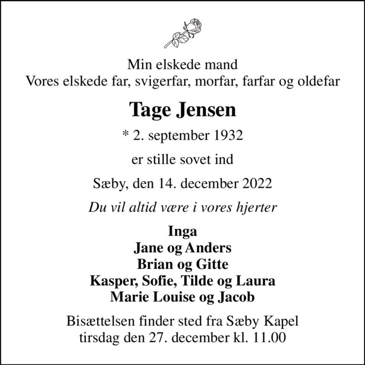 Min elskede mand Vores elskede far, svigerfar, morfar, farfar og oldefar
Tage Jensen
* 2. september 1932
er stille sovet ind
Sæby, den 14. december 2022
Du vil altid være i vores hjerter
Inga Jane og Anders Brian og Gitte Kasper, Sofie, Tilde og Laura Marie Louise og Jacob
Bisættelsen finder sted fra Sæby Kapel  tirsdag den 27. december kl. 11.00
