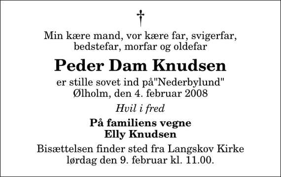 <p>Min kære mand, vor kære far, svigerfar, bedstefar, morfar og oldefar<br />Peder Dam Knudsen<br />er stille sovet ind på&quot;Nederbylund&quot; Ølholm, den 4. februar 2008<br />Hvil i fred<br />På familiens vegne Elly Knudsen<br />Bisættelsen finder sted fra Langskov Kirke lørdag den 9. februar kl. 11.00</p>