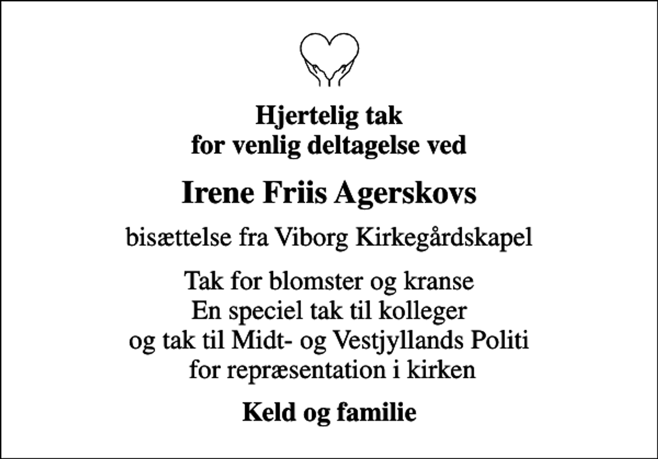 <p>Hjertelig tak for venlig deltagelse ved<br />Irene Friis Agerskovs<br />bisættelse fra Viborg Kirkegårdskapel<br />Tak for blomster og kranse En speciel tak til kolleger og tak til Midt- og Vestjyllands Politi for repræsentation i kirken<br />Keld og familie</p>