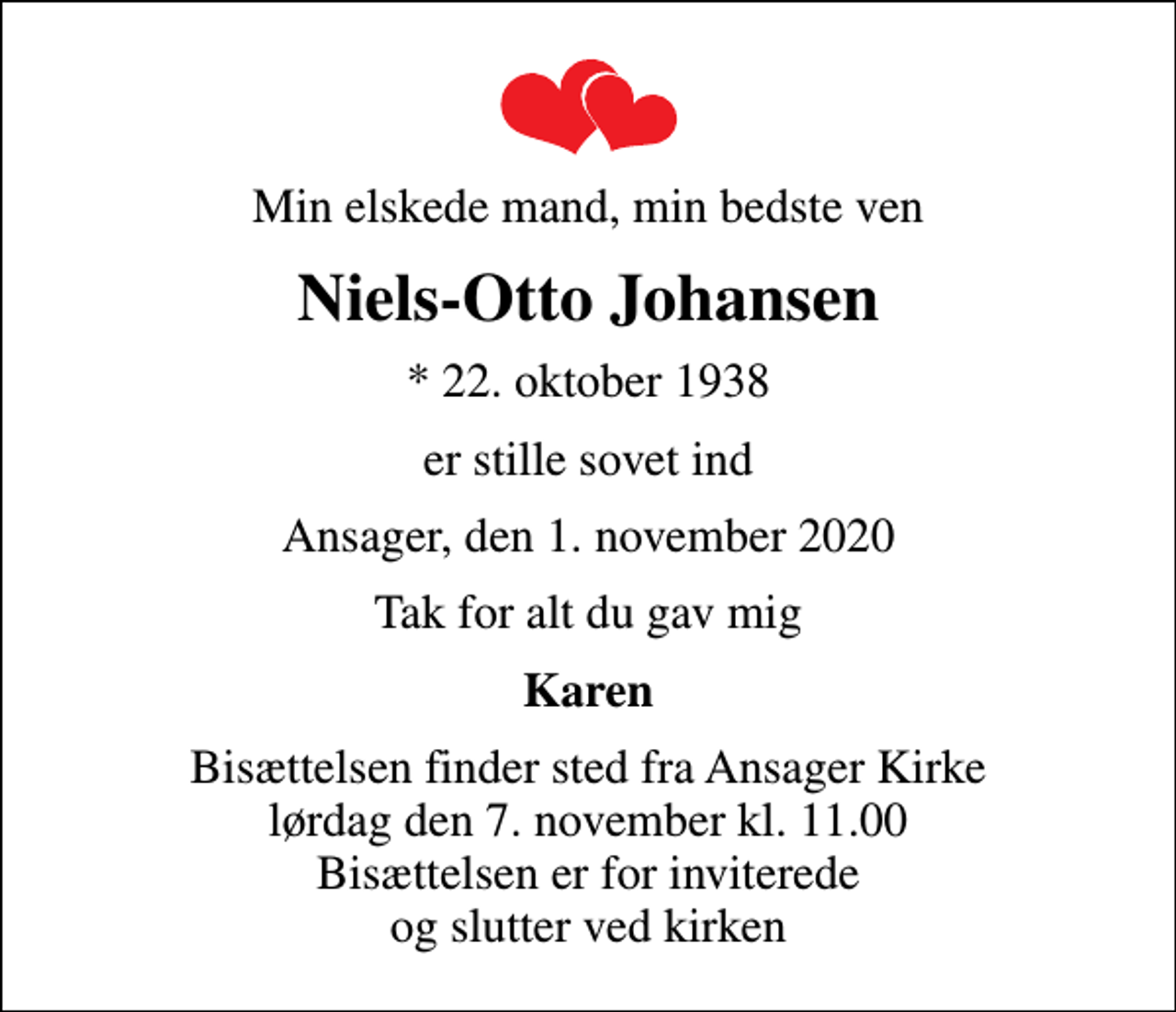 <p>Min elskede mand, min bedste ven<br />Niels-Otto Johansen<br />* 22. oktober 1938<br />er stille sovet ind<br />Ansager, den 1. november 2020<br />Tak for alt du gav mig<br />Karen<br />Bisættelsen finder sted fra Ansager Kirke lørdag den 7. november kl. 11.00 Bisættelsen er for inviterede og slutter ved kirken</p>