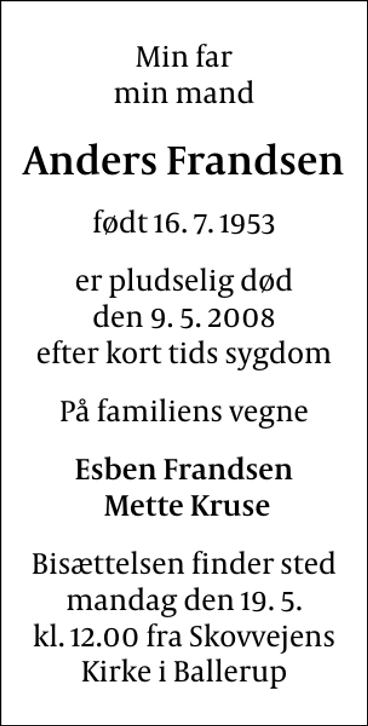 <p>Min far min mand<br />Anders Frandsen<br />født 16. 7. 1953<br />er pludselig død den 9. 5. 2008 efter kort tids sygdom<br />På familiens vegne<br />Esben Frandsen Mette Kruse<br />Bisættelsen finder sted mandag den 19. 5. kl. 12.00 fra Skovvejens Kirke i Ballerup</p>