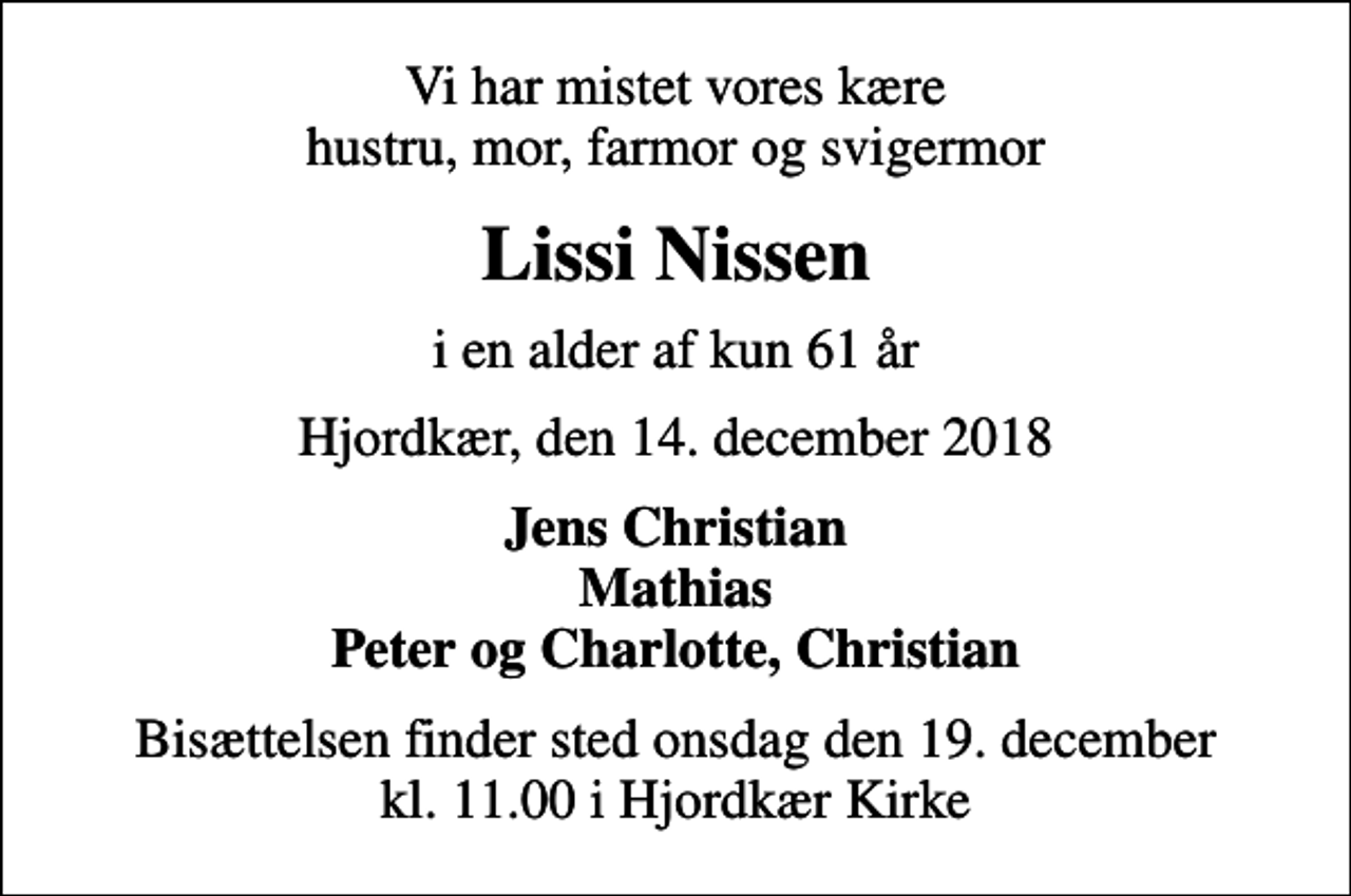 <p>Vi har mistet vores kære hustru, mor, farmor og svigermor<br />Lissi Nissen<br />i en alder af kun 61 år<br />Hjordkær, den 14. december 2018<br />Jens Christian Mathias Peter og Charlotte, Christian<br />Bisættelsen finder sted onsdag den 19. december kl. 11.00 i Hjordkær Kirke</p>