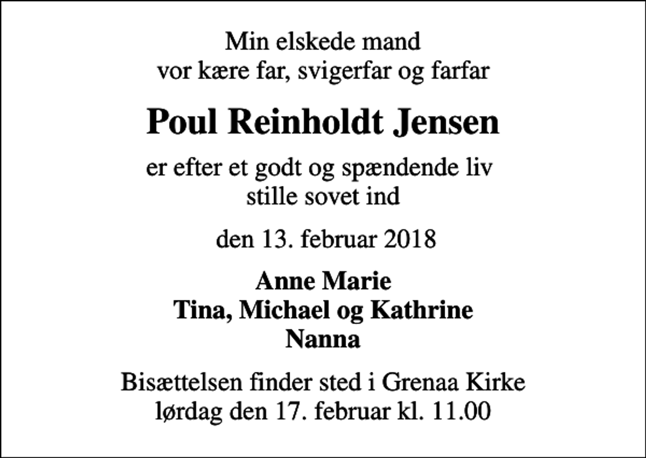<p>Min elskede mand vor kære far, svigerfar og farfar<br />Poul Reinholdt Jensen<br />er efter et godt og spændende liv stille sovet ind<br />den 13. februar 2018<br />Anne Marie Tina, Michael og Kathrine Nanna<br />Bisættelsen finder sted i Grenaa Kirke lørdag den 17. februar kl. 11.00</p>