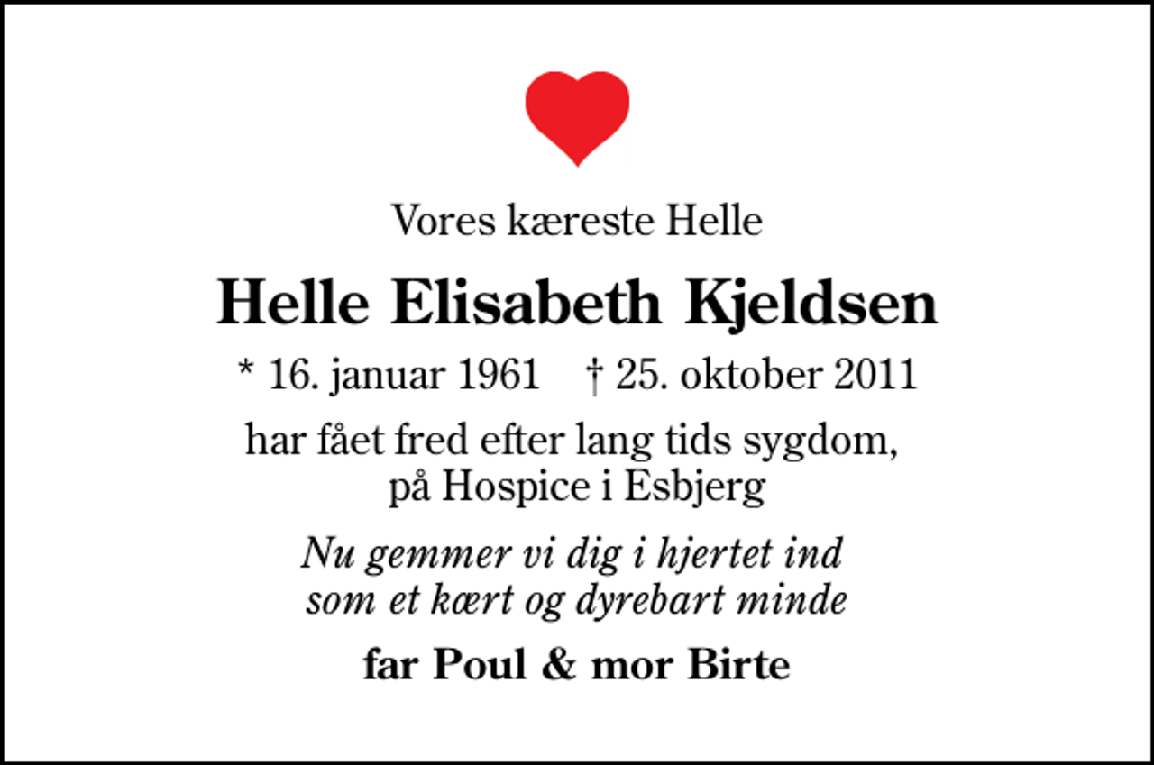 <p>Vores kæreste Helle<br />Helle Elisabeth Kjeldsen<br />* 16. januar 1961 ✝ 25. oktober 2011<br />har fået fred efter lang tids sygdom, på Hospice i Esbjerg<br />Nu gemmer vi dig i hjertet ind som et kært og dyrebart minde<br />far Poul &amp; mor Birte</p>