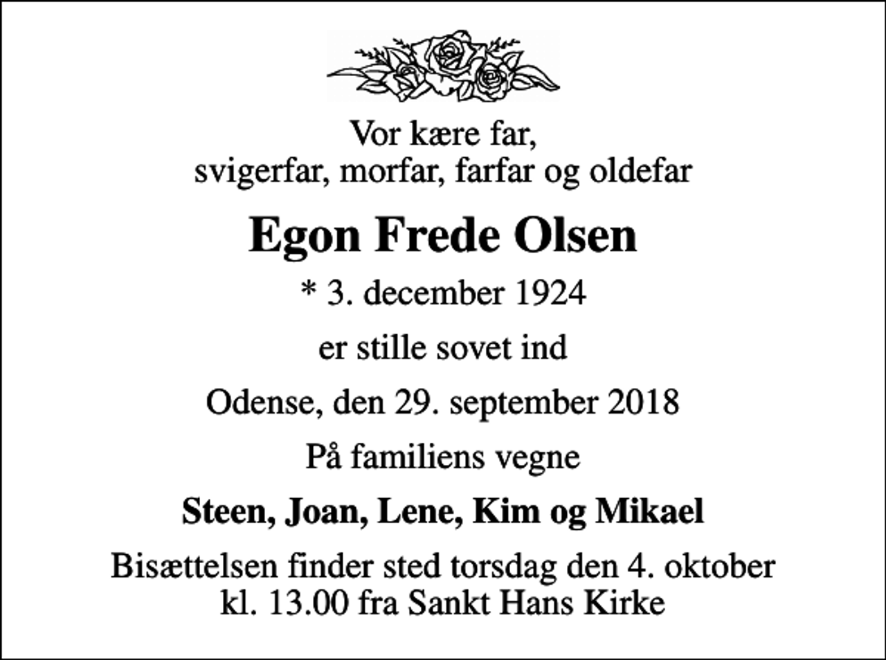 <p>Vor kære far, svigerfar, morfar, farfar og oldefar<br />Egon Frede Olsen<br />* 3. december 1924<br />er stille sovet ind<br />Odense, den 29. september 2018<br />På familiens vegne<br />Steen, Joan, Lene, Kim og Mikael<br />Bisættelsen finder sted torsdag den 4. oktober kl. 13.00 fra Sankt Hans Kirke</p>