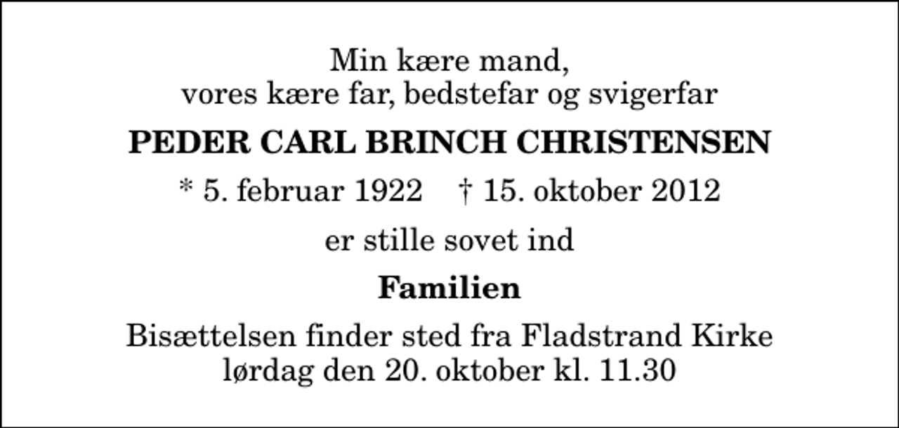 <p>Min kære mand, vores kære far, bedstefar og svigerfar<br />Peder Carl Brinch Christensen<br />* 5. februar 1922 ✝ 15. oktober 2012<br />er stille sovet ind<br />Familien<br />Bisættelsen finder sted fra Fladstrand Kirke lørdag den 20. oktober kl. 11.30</p>