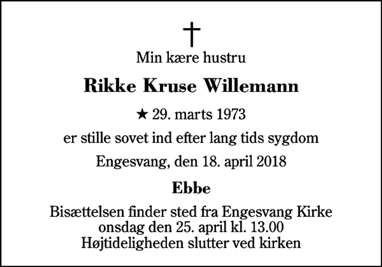 <p>Min kære hustru<br />Rikke Kruse Willemann<br />* 29. marts 1973<br />er stille sovet ind efter lang tids sygdom<br />Engesvang, den 18. april 2018<br />Ebbe<br />Bisættelsen finder sted fra Engesvang Kirke onsdag den 25. april kl. 13.00 Højtideligheden slutter ved kirken</p>