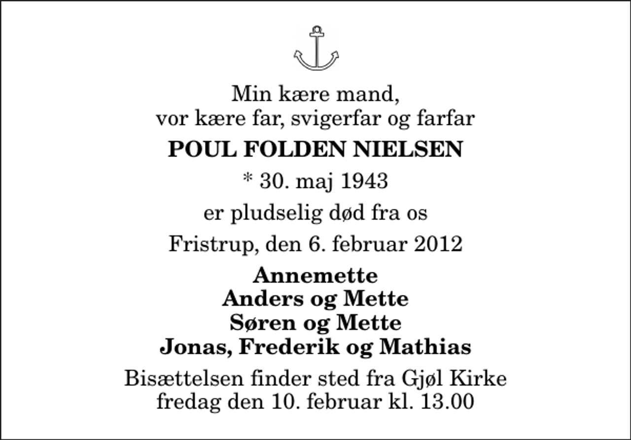 <p>Min kære mand, vor kære far, svigerfar og farfar<br />Poul Folden Nielsen<br />* 30. maj 1943<br />er pludselig død fra os<br />Fristrup, den 6. februar 2012<br />Annemette Anders og Mette Søren og Mette Jonas, Frederik og Mathias<br />Bisættelsen finder sted fra Gjøl Kirke fredag den 10. februar kl. 13.00</p>