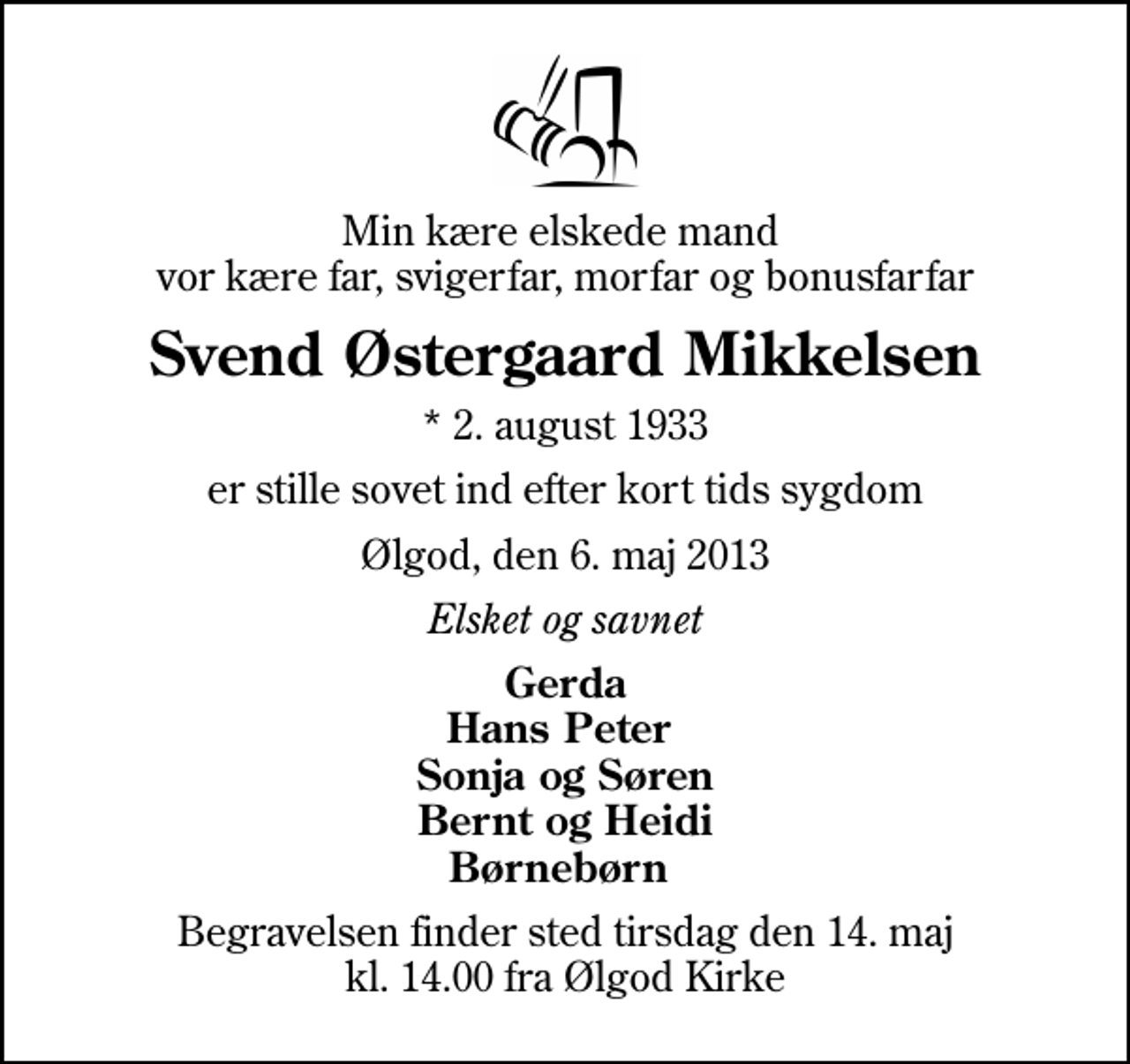 <p>Min kære elskede mand vor kære far, svigerfar, morfar og bonusfarfar<br />Svend Østergaard Mikkelsen<br />* 2. august 1933<br />er stille sovet ind efter kort tids sygdom<br />Ølgod, den 6. maj 2013<br />Elsket og savnet<br />Gerda Hans Peter Sonja og Søren Bernt og Heidi Børnebørn<br />Begravelsen finder sted tirsdag den 14. maj kl. 14.00 fra Ølgod Kirke</p>