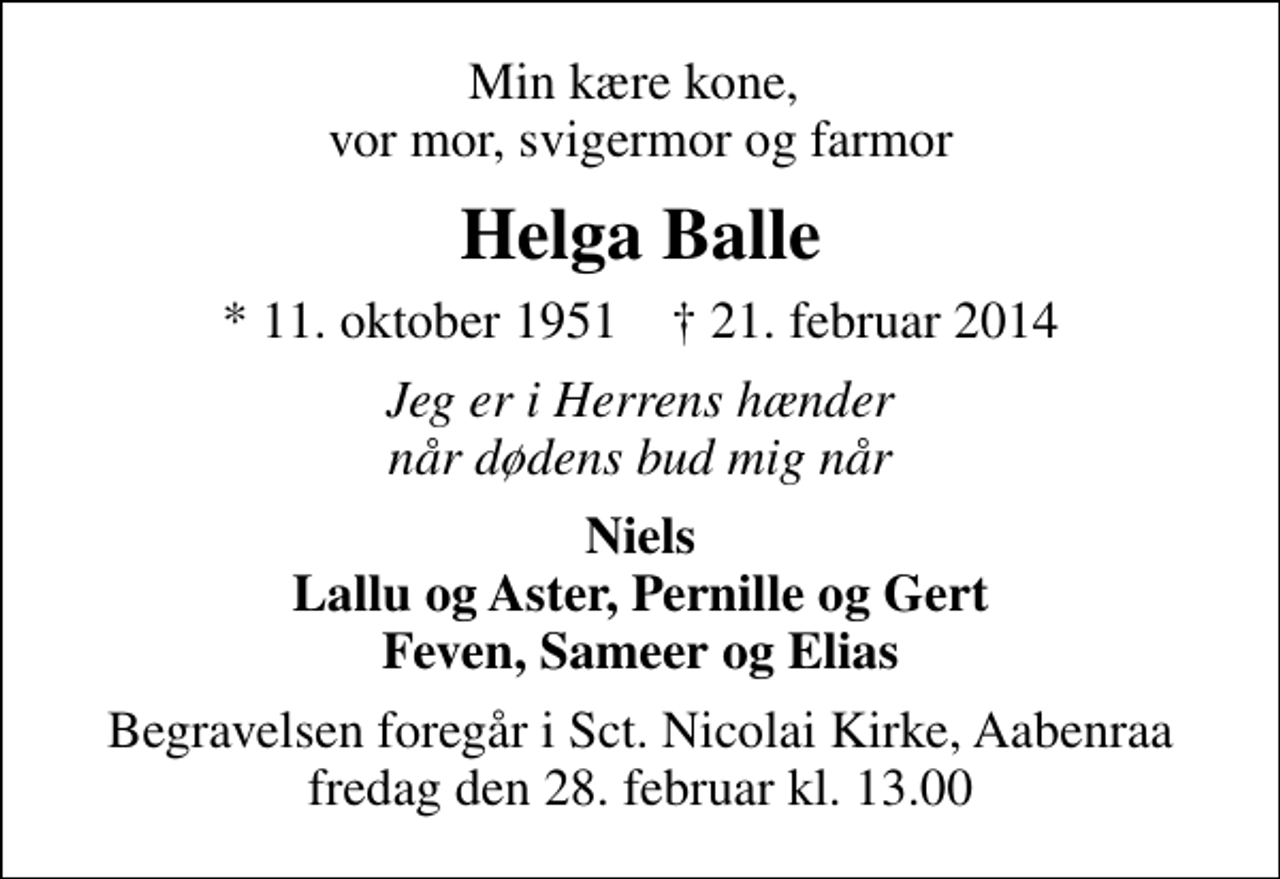 <p>Min kære kone, vor mor, svigermor og farmor<br />Helga Balle<br />* 11. oktober 1951 ✝ 21. februar 2014<br />Jeg er i Herrens hænder når dødens bud mig når<br />Niels Lallu og Aster, Pernille og Gert Feven, Sameer og Elias<br />Begravelsen foregår i Sankt Nicolai Kirke, Aabenraa fredag den 28. februar kl. 13.00</p>