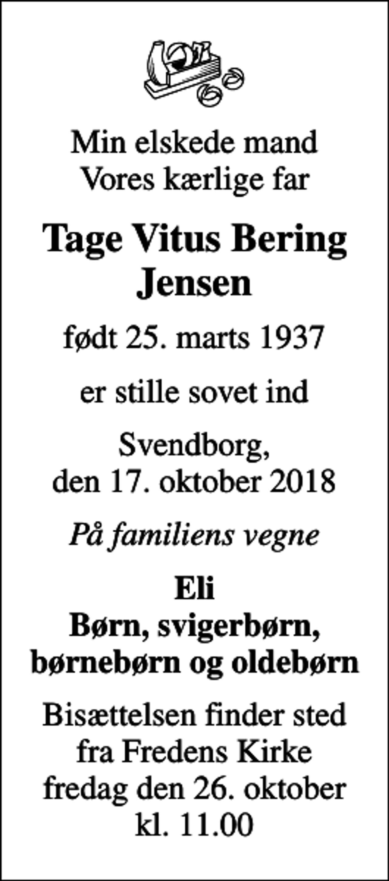 <p>Min elskede mand Vores kærlige far<br />Tage Vitus Bering Jensen<br />født 25. marts 1937<br />er stille sovet ind<br />Svendborg, den 17. oktober 2018<br />På familiens vegne<br />Eli Børn, svigerbørn, børnebørn og oldebørn<br />Bisættelsen finder sted fra Fredens Kirke fredag den 26. oktober kl. 11.00</p>