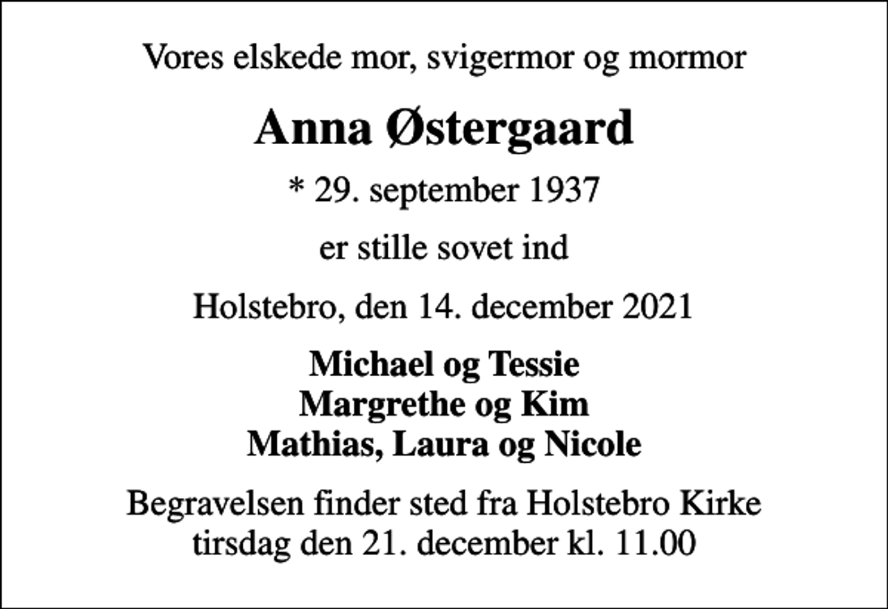 <p>Vores elskede mor, svigermor og mormor<br />Anna Østergaard<br />* 29. september 1937<br />er stille sovet ind<br />Holstebro, den 14. december 2021<br />Michael og Tessie Margrethe og Kim Mathias, Laura og Nicole<br />Begravelsen finder sted fra Holstebro Kirke tirsdag den 21. december kl. 11.00</p>