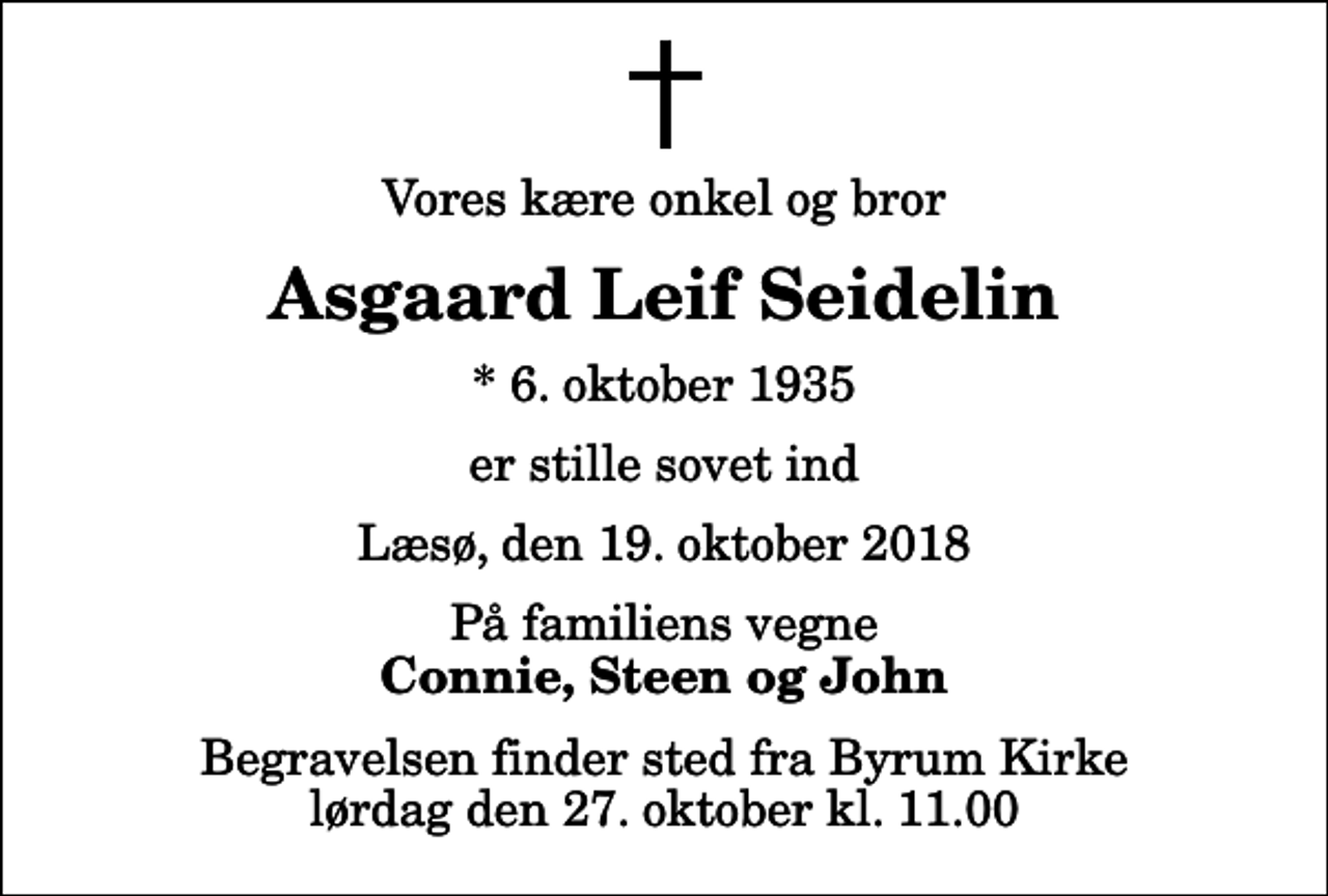 <p>Vores kære onkel og bror<br />Asgaard Leif Seidelin<br />* 6. oktober 1935<br />er stille sovet ind<br />Læsø, den 19. oktober 2018<br />På familiens vegne<br />Connie, Steen og John<br />Begravelsen finder sted fra Byrum Kirke lørdag den 27. oktober kl. 11.00</p>