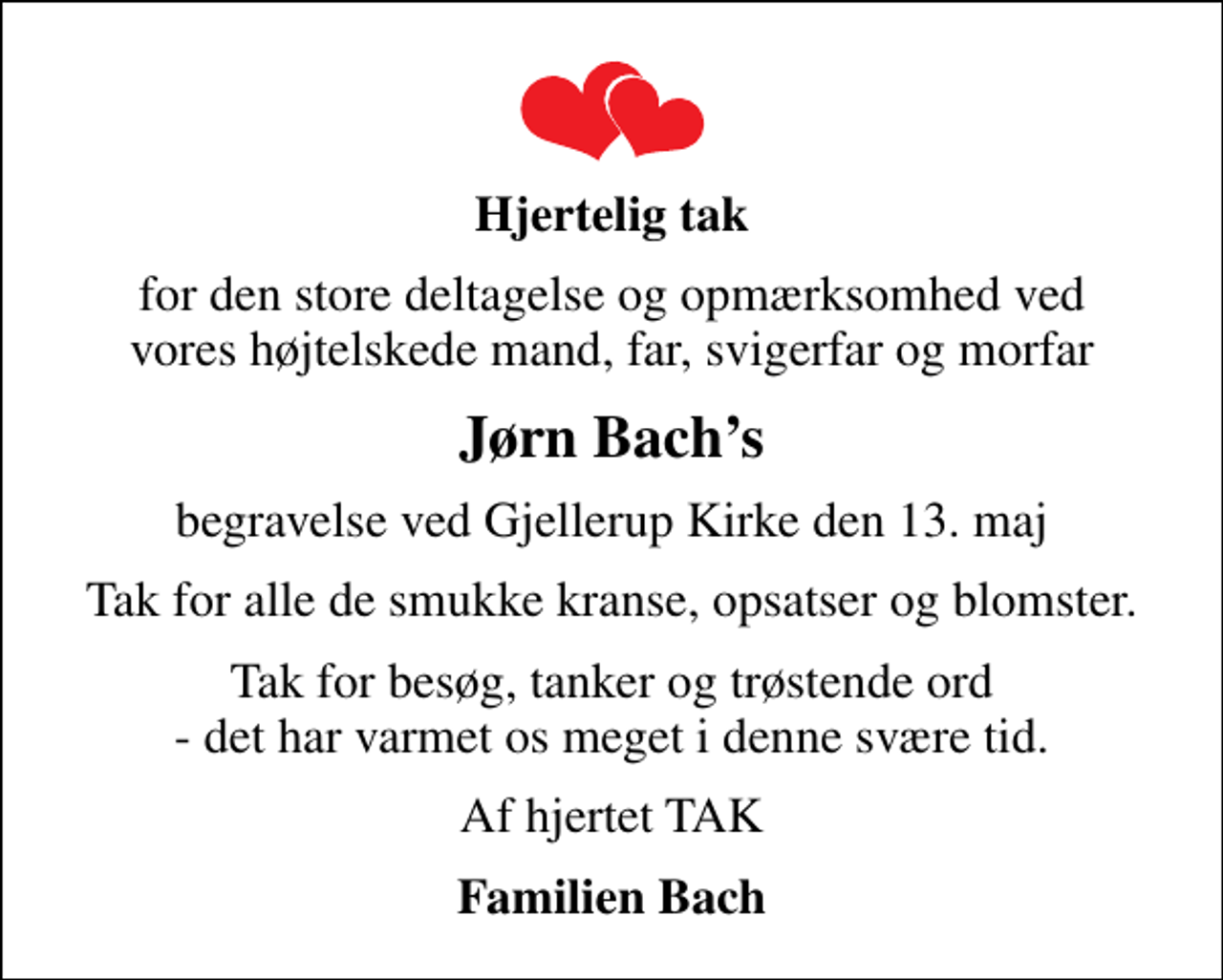 <p>Hjertelig tak<br />for den store deltagelse og opmærksomhed ved vores højtelskede mand, far, svigerfar og morfar<br />Jørn Bachs<br />begravelse ved Gjellerup Kirke den 13. maj<br />Tak for alle de smukke kranse, opsatser og blomster.<br />Tak for besøg, tanker og trøstende ord - det har varmet os meget i denne svære tid.<br />Af hjertet TAK<br />Familien Bach</p>