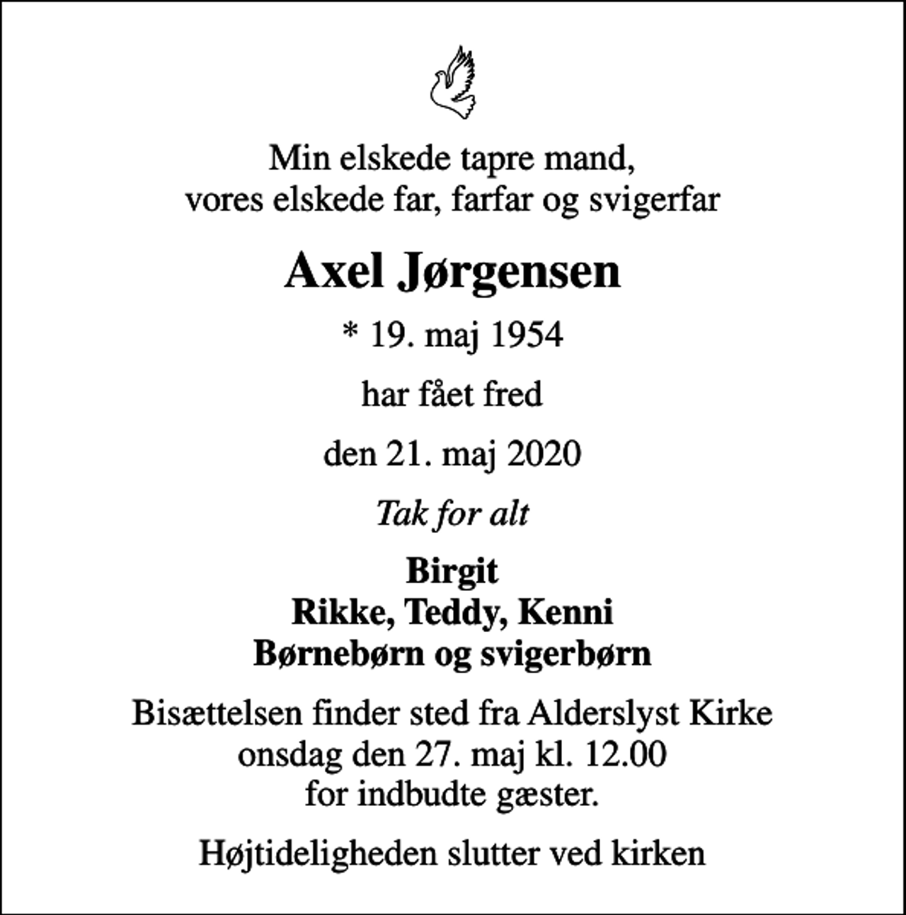 <p>Min elskede tapre mand, vores elskede far, farfar og svigerfar<br />Axel Jørgensen<br />* 19. maj 1954<br />har fået fred<br />den 21. maj 2020<br />Tak for alt<br />Birgit Rikke, Teddy, Kenni Børnebørn og svigerbørn<br />Bisættelsen finder sted fra Alderslyst Kirke onsdag den 27. maj kl. 12.00 for indbudte gæster.<br />Højtideligheden slutter ved kirken</p>