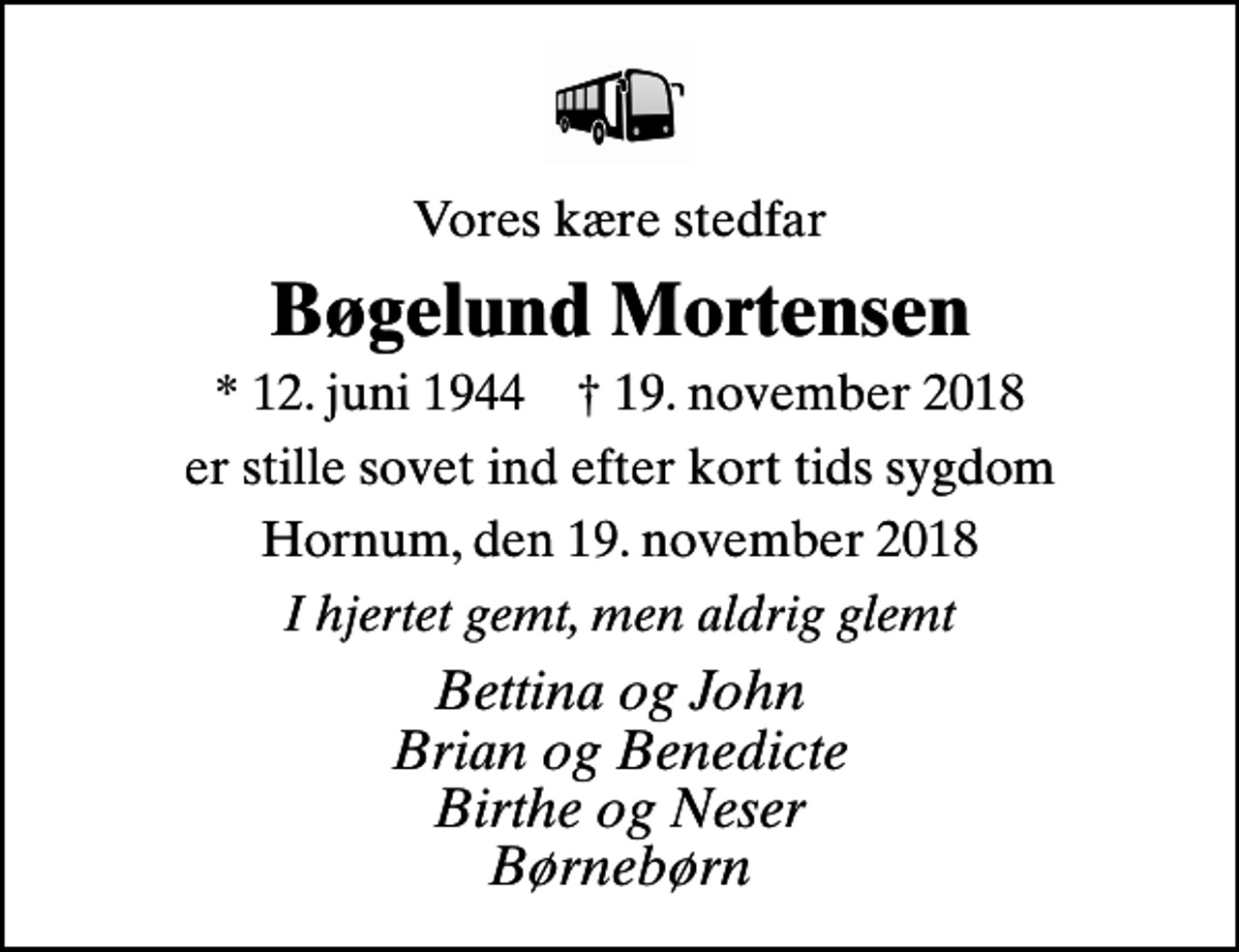<p>Vores kære stedfar<br />Bøgelund Mortensen<br />* 12. juni 1944 ✝ 19. november 2018<br />er stille sovet ind efter kort tids sygdom<br />Hornum, den 19. november 2018<br />I hjertet gemt, men aldrig glemt<br />Bettina og John Brian og Benedicte Birthe og Neser Børnebørn</p>