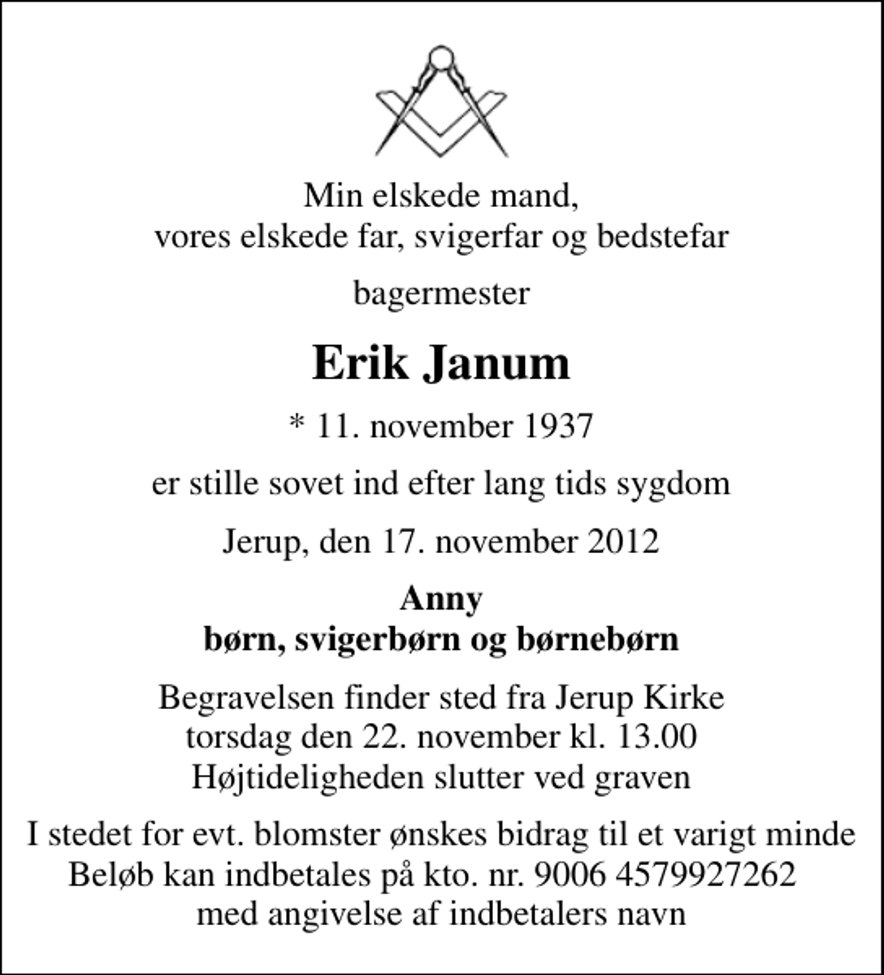 <p>Min elskede mand, vores elskede far, svigerfar og bedstefar<br />bagermester<br />Erik Janum<br />* 11. november 1937<br />er stille sovet ind efter lang tids sygdom<br />Jerup, den 17. november 2012<br />Anny børn, svigerbørn og børnebørn<br />Begravelsen finder sted fra Jerup Kirke torsdag den 22. november kl. 13.00 Højtideligheden slutter ved graven<br />I stedet for evt. blomster ønskes bidrag til et varigt minde Beløb kan indbetales på kto. nr. 9006 4579927262 med angivelse af indbetalers navn</p>