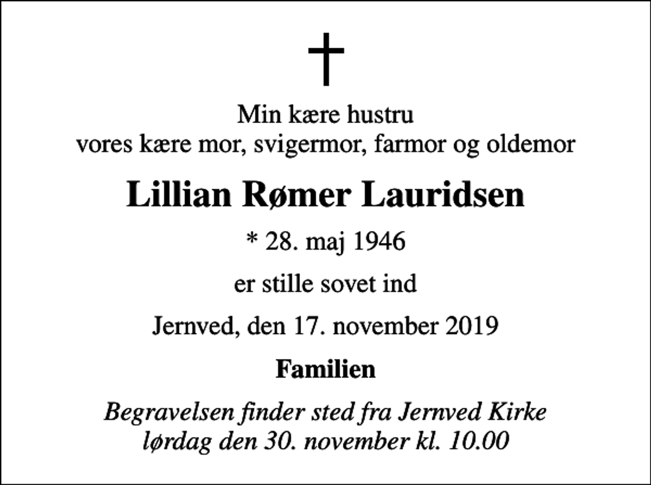 <p>Min kære hustru vores kære mor, svigermor, farmor og oldemor<br />Lillian Rømer Lauridsen<br />* 28. maj 1946<br />er stille sovet ind<br />Jernved, den 17. november 2019<br />Familien<br />Begravelsen finder sted fra Jernved Kirke lørdag den 30. november kl. 10.00</p>