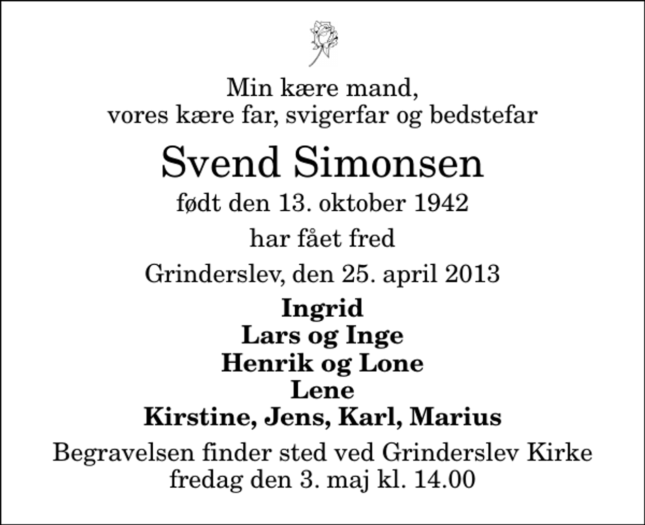 <p>Min kære mand, vores kære far, svigerfar og bedstefar<br />Svend Simonsen<br />født den 13. oktober 1942<br />har fået fred<br />Grinderslev, den 25. april 2013<br />Ingrid Lars og Inge Henrik og Lone Lene Kirstine, Jens, Karl, Marius<br />Begravelsen finder sted ved Grinderslev Kirke fredag den 3. maj kl. 14.00</p>