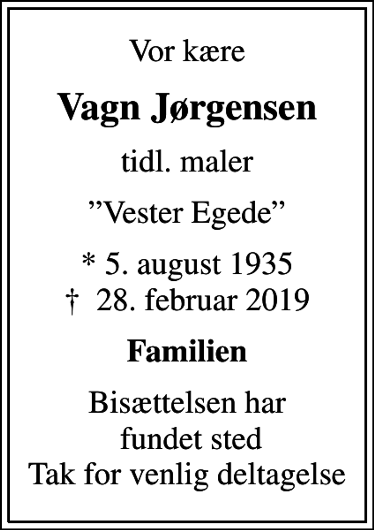 <p>Vor kære<br />Vagn Jørgensen<br />tidl. maler<br />Vester Egede<br />* 5. august 1935<br />✝ 28. februar 2019<br />Familien<br />Bisættelsen har fundet sted Tak for venlig deltagelse</p>