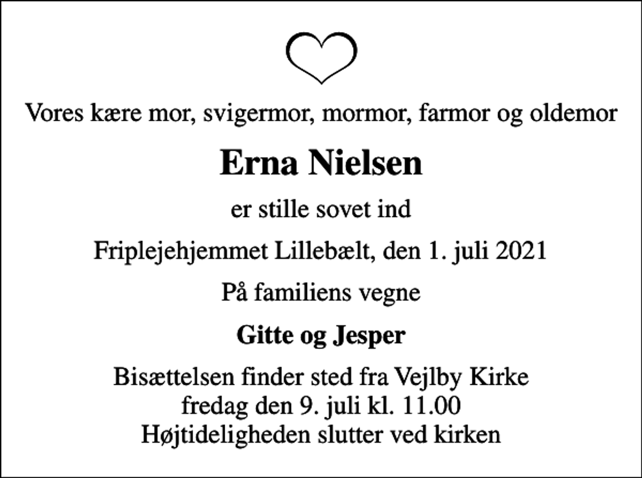 <p>Vores kære mor, svigermor, mormor, farmor og oldemor<br />Erna Nielsen<br />er stille sovet ind<br />Friplejehjemmet Lillebælt, den 1. juli 2021<br />På familiens vegne<br />Gitte og Jesper<br />Bisættelsen finder sted fra Vejlby Kirke fredag den 9. juli kl. 11.00 Højtideligheden slutter ved kirken</p>