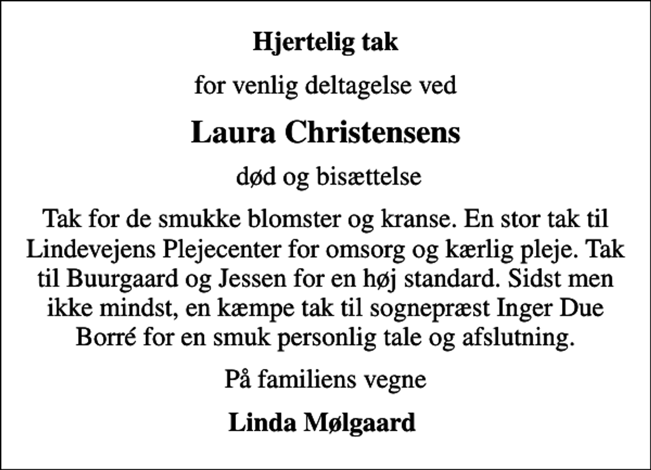 <p>Hjertelig tak<br />for venlig deltagelse ved<br />Laura Christensens<br />død og bisættelse<br />Tak for de smukke blomster og kranse. En stor tak til Lindevejens Plejecenter for omsorg og kærlig pleje. Tak til Buurgaard og Jessen for en høj standard. Sidst men ikke mindst, en kæmpe tak til sognepræst Inger Due Borré for en smuk personlig tale og afslutning.<br />På familiens vegne<br />Linda Mølgaard</p>