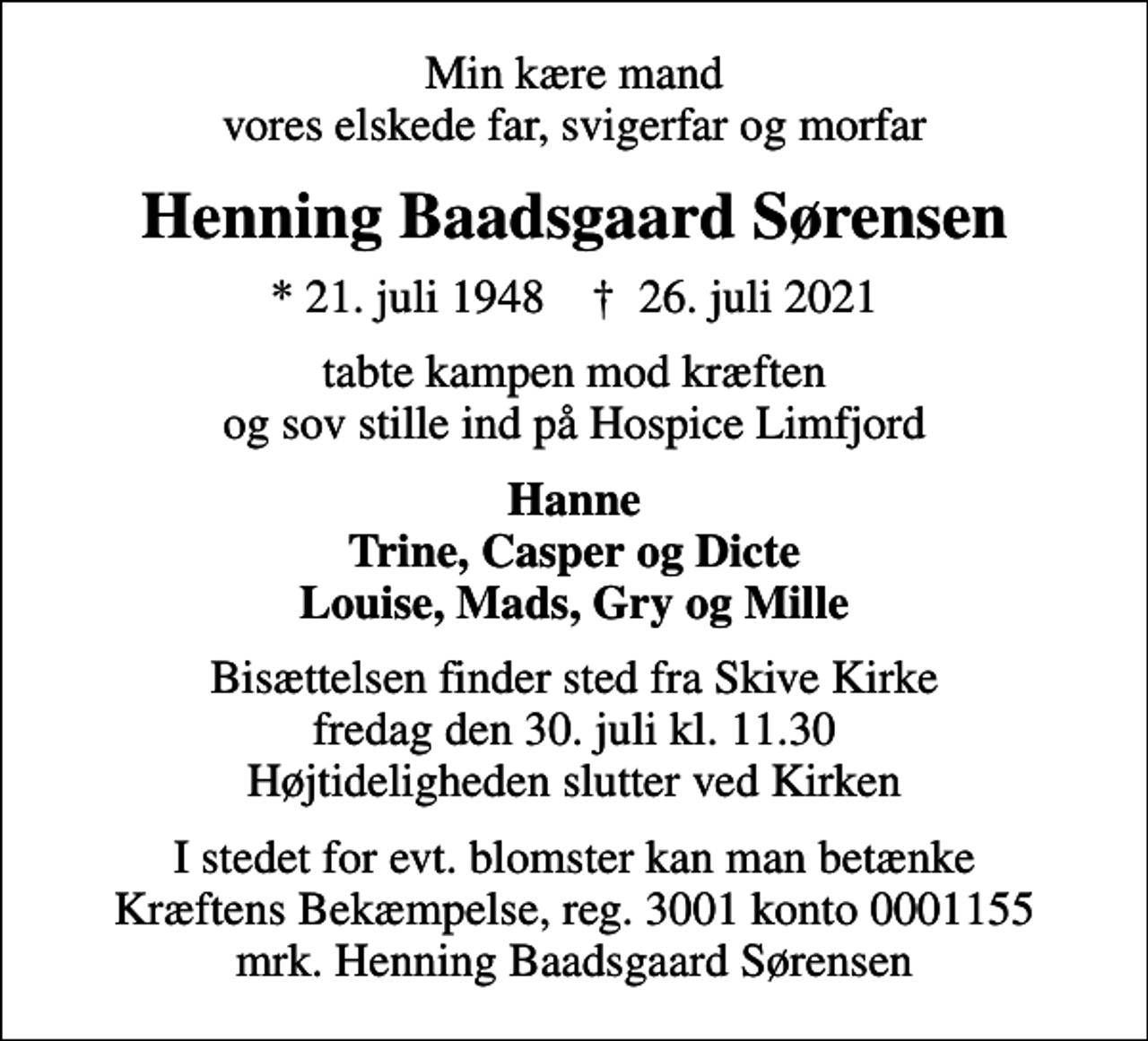 <p>Min kære mand vores elskede far, svigerfar og morfar<br />Henning Baadsgaard Sørensen<br />* 21. juli 1948 ✝ 26. juli 2021<br />tabte kampen mod kræften og sov stille ind på Hospice Limfjord<br />Hanne Trine, Casper og Dicte Louise, Mads, Gry og Mille<br />Bisættelsen finder sted fra Skive Kirke fredag den 30. juli kl. 11.30 Højtideligheden slutter ved Kirken<br />I stedet for evt. blomster kan man betænke<br />Kræftens Bekæmpelse reg.3001konto0001155mrk. Henning Baadsgaard<br />Sørensen</p>