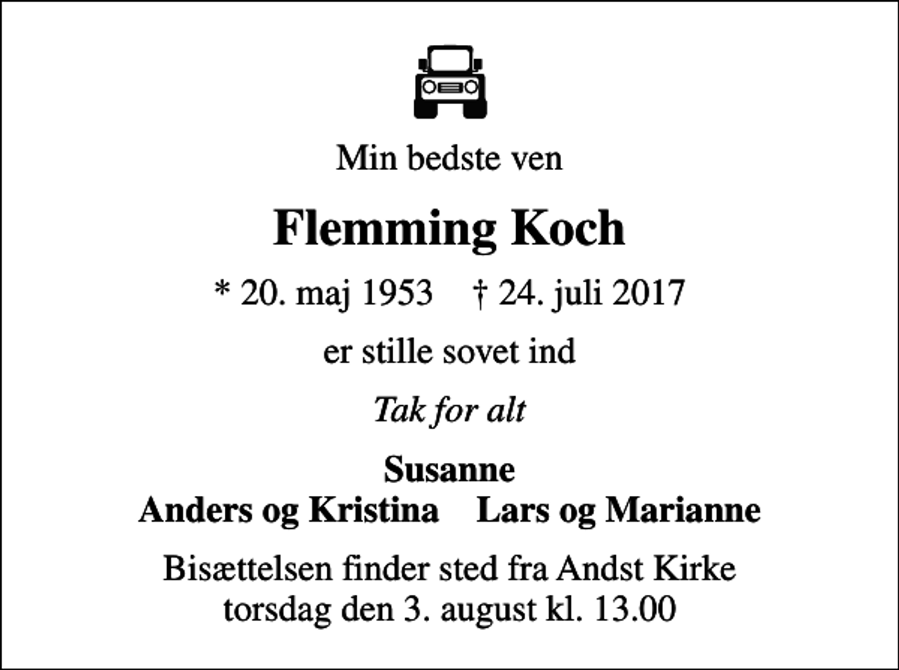 <p>Min bedste ven<br />Flemming Koch<br />* 20. maj 1953 ✝ 24. juli 2017<br />er stille sovet ind<br />Tak for alt<br />Susanne Anders og Kristina Lars og Marianne<br />Bisættelsen finder sted fra Andst Kirke torsdag den 3. august kl. 13.00</p>