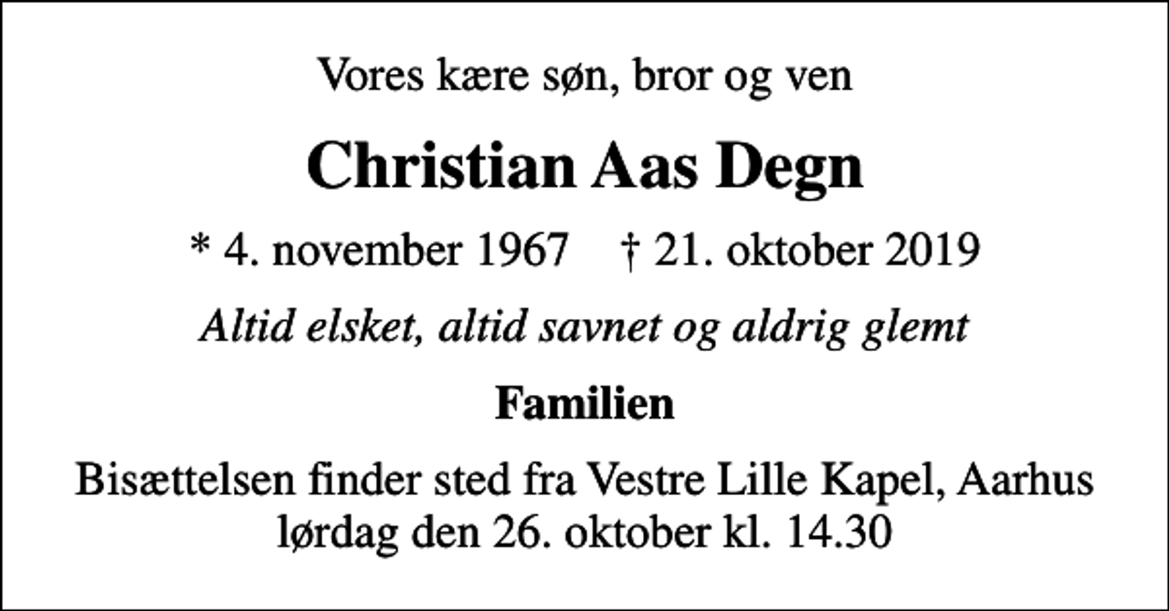 <p>Vores kære søn, bror og ven<br />Christian Aas Degn<br />* 4. november 1967 ✝ 21. oktober 2019<br />Altid elsket, altid savnet og aldrig glemt<br />Familien<br />Bisættelsen finder sted fra Vestre Lille Kapel, Aarhus lørdag den 26. oktober kl. 14.30</p>