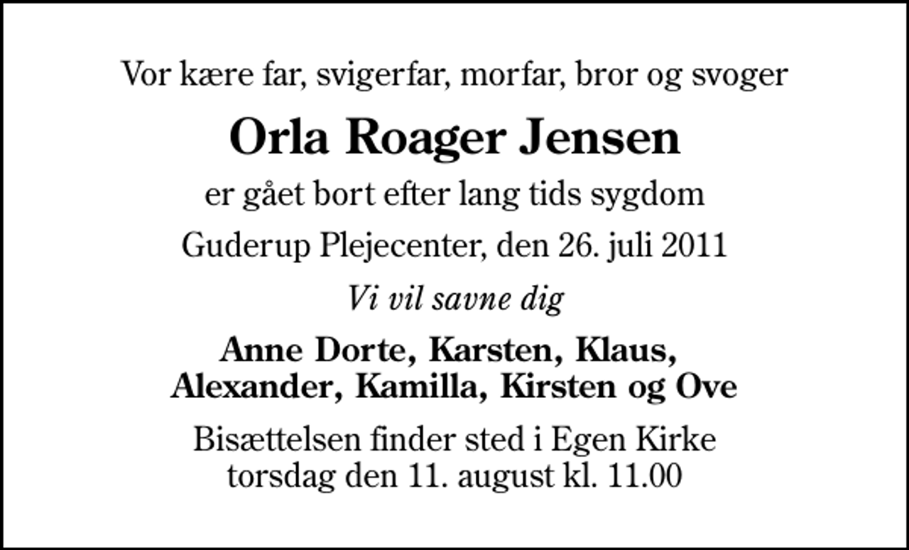<p>Vor kære far, svigerfar, morfar, bror og svoger<br />Orla Roager Jensen<br />er gået bort efter lang tids sygdom<br />Guderup Plejecenter, den 26. juli 2011<br />Vi vil savne dig<br />Anne Dorte, Karsten, Klaus, Alexander, Kamilla, Kirsten og Ove<br />Bisættelsen finder sted i Egen Kirke torsdag den 11. august kl. 11.00</p>