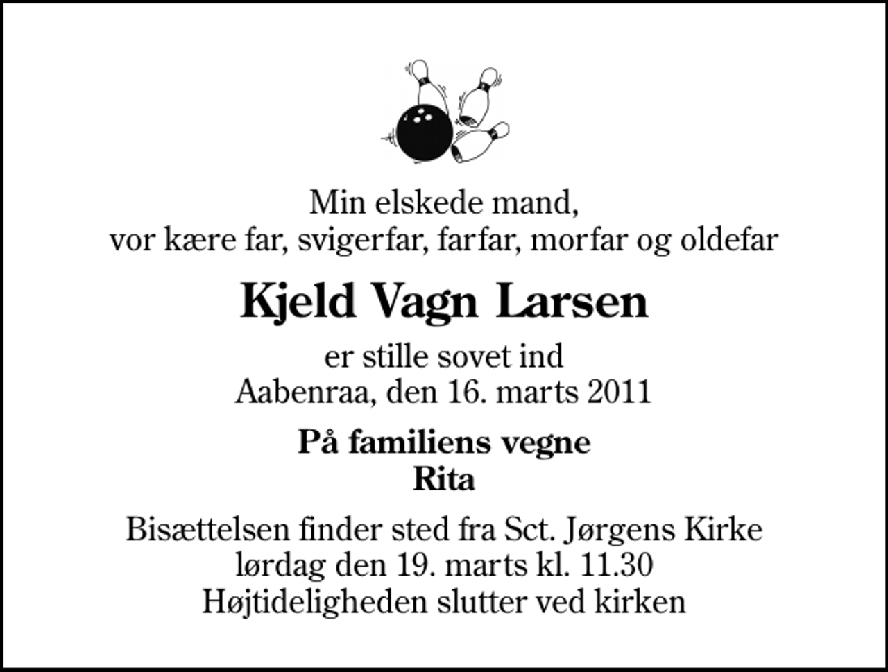 <p>Min elskede mand, vor kære far, svigerfar, farfar, morfar og oldefar<br />Kjeld Vagn Larsen<br />er stille sovet ind Aabenraa, den 16. marts 2011<br />På familiens vegne Rita<br />Bisættelsen finder sted fra Sankt Jørgens Kirke lørdag den 19. marts kl. 11.30 Højtideligheden slutter ved kirken</p>