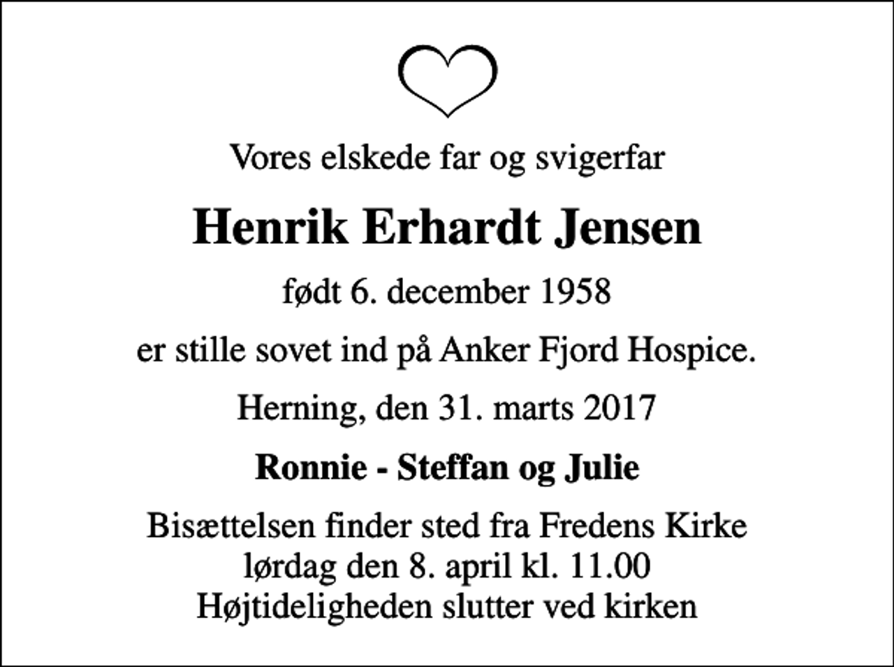 <p>Vores elskede far og svigerfar<br />Henrik Erhardt Jensen<br />født 6. december 1958<br />er stille sovet ind på Anker Fjord Hospice.<br />Herning, den 31. marts 2017<br />Ronnie - Steffan og Julie<br />Bisættelsen finder sted fra Fredens Kirke lørdag den 8. april kl. 11.00 Højtideligheden slutter ved kirken</p>