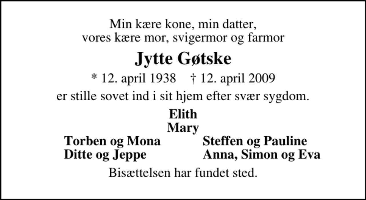 <p>Min kære kone, min datter, vores kære mor, svigermor og farmor<br />Jytte Gøtske<br />* 12. april 1938 ✝ 12. april 2009<br />er stille sovet ind i sit hjem efter svær sygdom.<br />Elith Mary<br />Torben og Mona<br />Steffen og Pauline<br />Ditte og Jeppe<br />Anna, Simon og Eva<br />Bisættelsen har fundet sted.</p>