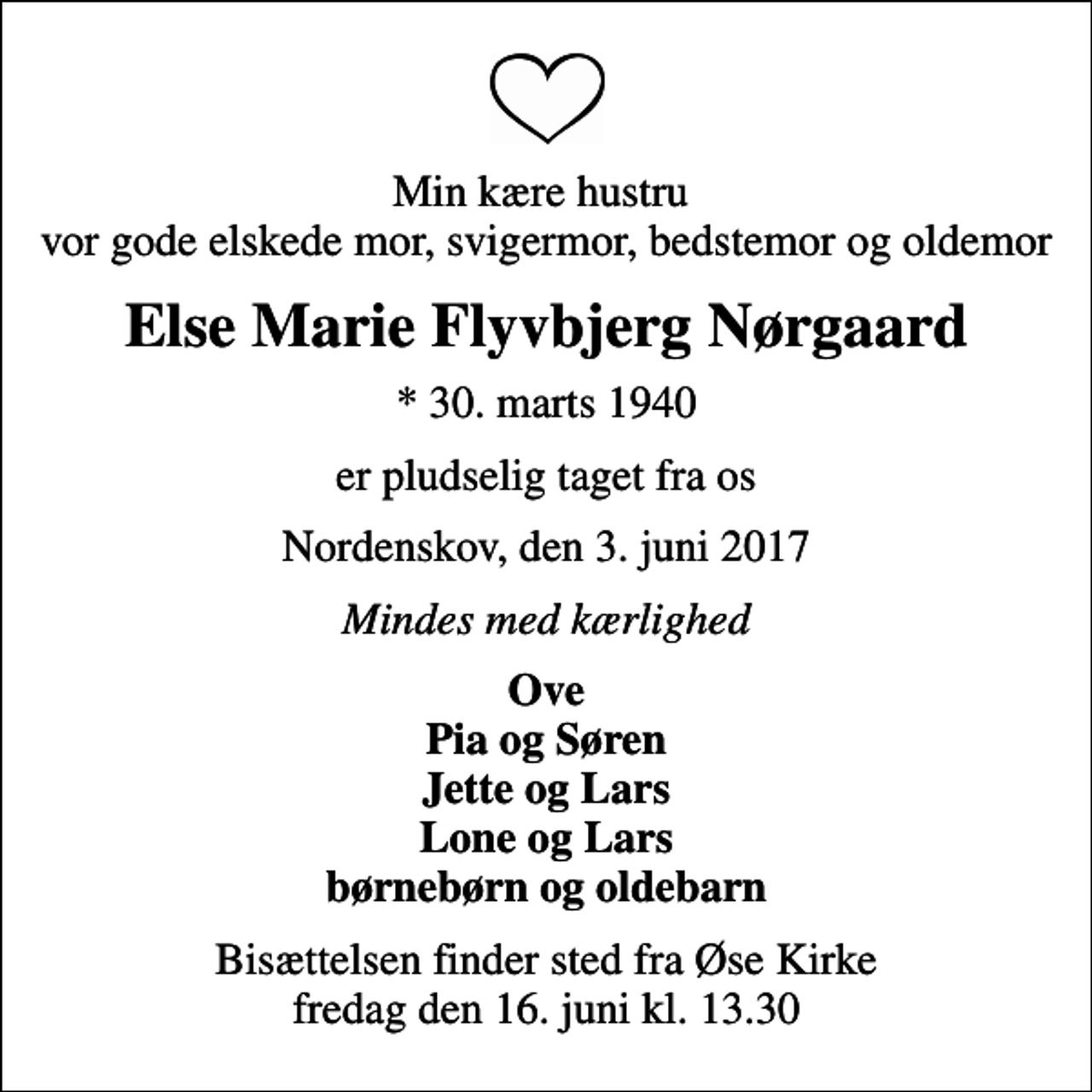 <p>Min kære hustru vor gode elskede mor, svigermor, bedstemor og oldemor<br />Else Marie Flyvbjerg Nørgaard<br />* 30. marts 1940<br />er pludselig taget fra os<br />Nordenskov, den 3. juni 2017<br />Mindes med kærlighed<br />Ove Pia og Søren Jette og Lars Lone og Lars børnebørn og oldebarn<br />Bisættelsen finder sted fra Øse Kirke fredag den 16. juni kl. 13.30</p>