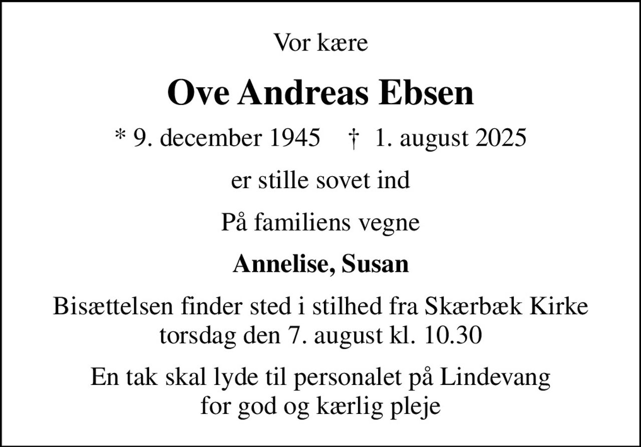 Vor kære
Ove Andreas Ebsen
* 9. december 1945    ✝ 1. august 2025
er stille sovet ind
På familiens vegne
Annelise, Susan
Bisættelsen finder sted i stilhed fra Skærbæk Kirke torsdag den 7. august kl. 10.30
En tak skal lyde til personalet på Lindevang for god og kærlig pleje