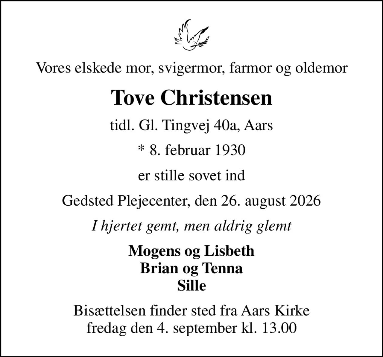 Vores elskede mor, svigermor, farmor og oldemor
Tove Christensen
tidl. Gl. Tingvej 40a, Aars
* 8. februar 1930
er stille sovet ind
Gedsted Plejecenter, den 26. august 2026
I hjertet gemt, men aldrig glemt
Mogens og Lisbeth Brian og Tenna Sille
Bisættelsen finder sted fra Aars Kirke  fredag den 4. september kl. 13.00
