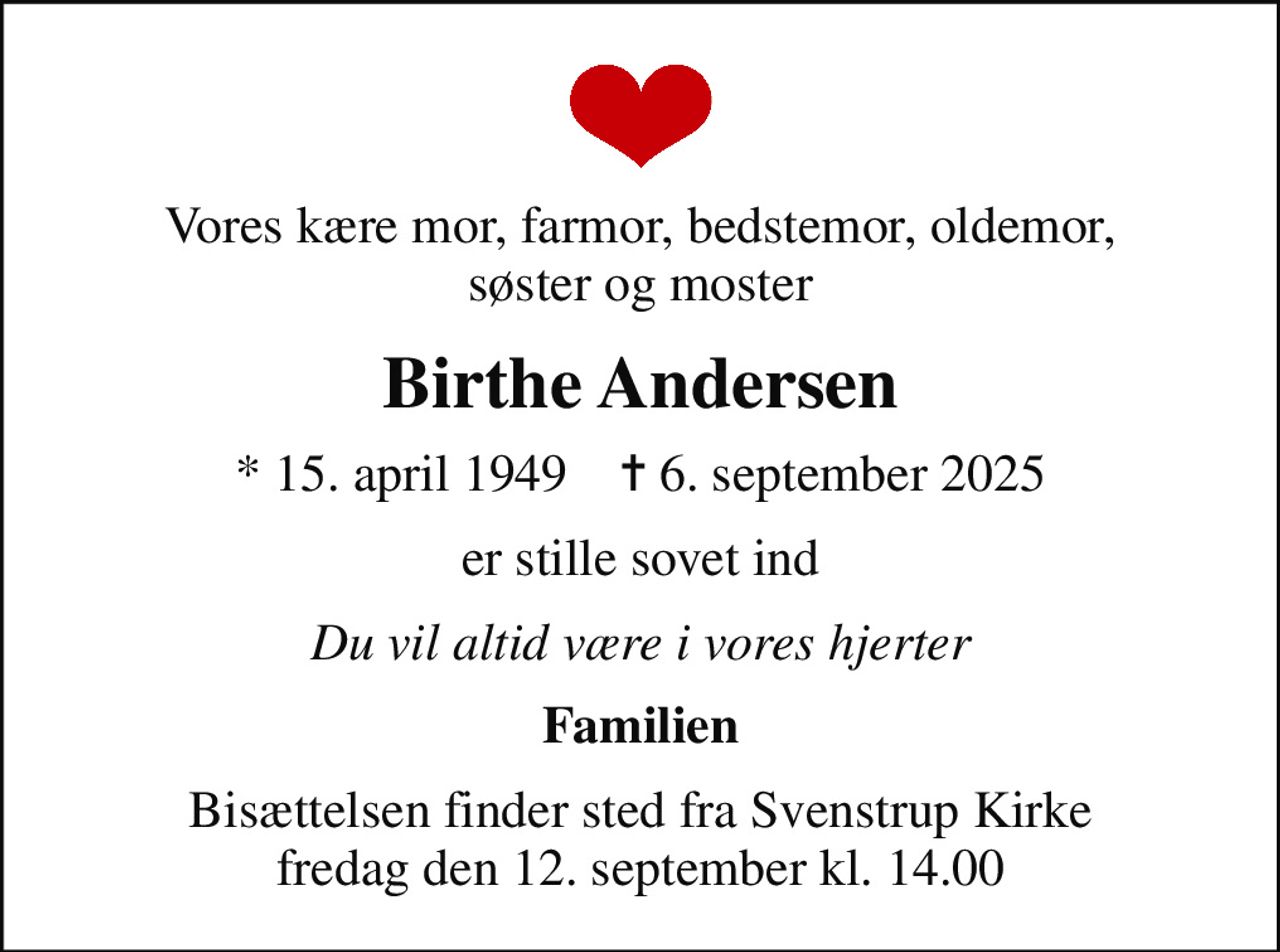 Vores kære mor, farmor, bedstemor, oldemor, søster og moster
Birthe Andersen
* 15. april 1949    ✝ 6. september 2025
er stille sovet ind
Du vil altid være i vores hjerter
Familien
Bisættelsen finder sted fra Svenstrup Kirke  fredag den 12. september kl. 14.00