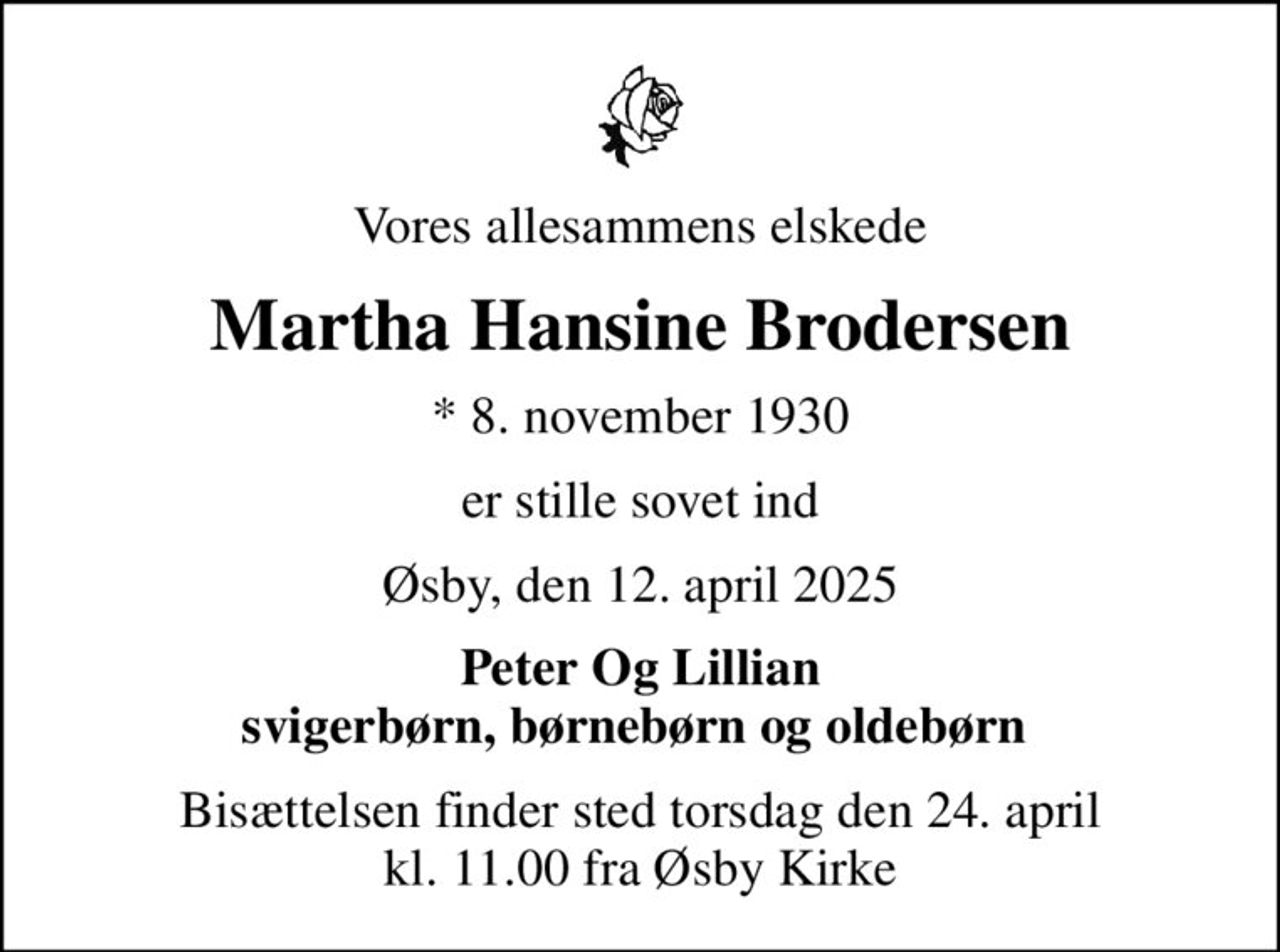Vores allesammens elskede
Martha Hansine Brodersen
* 8. november 1930
er stille sovet ind
Øsby, den 12. april 2025
Peter Og Lillian svigerbørn, børnebørn og oldebørn 
Bisættelsen finder sted torsdag den 24. april kl. 11.00 fra Øsby Kirke