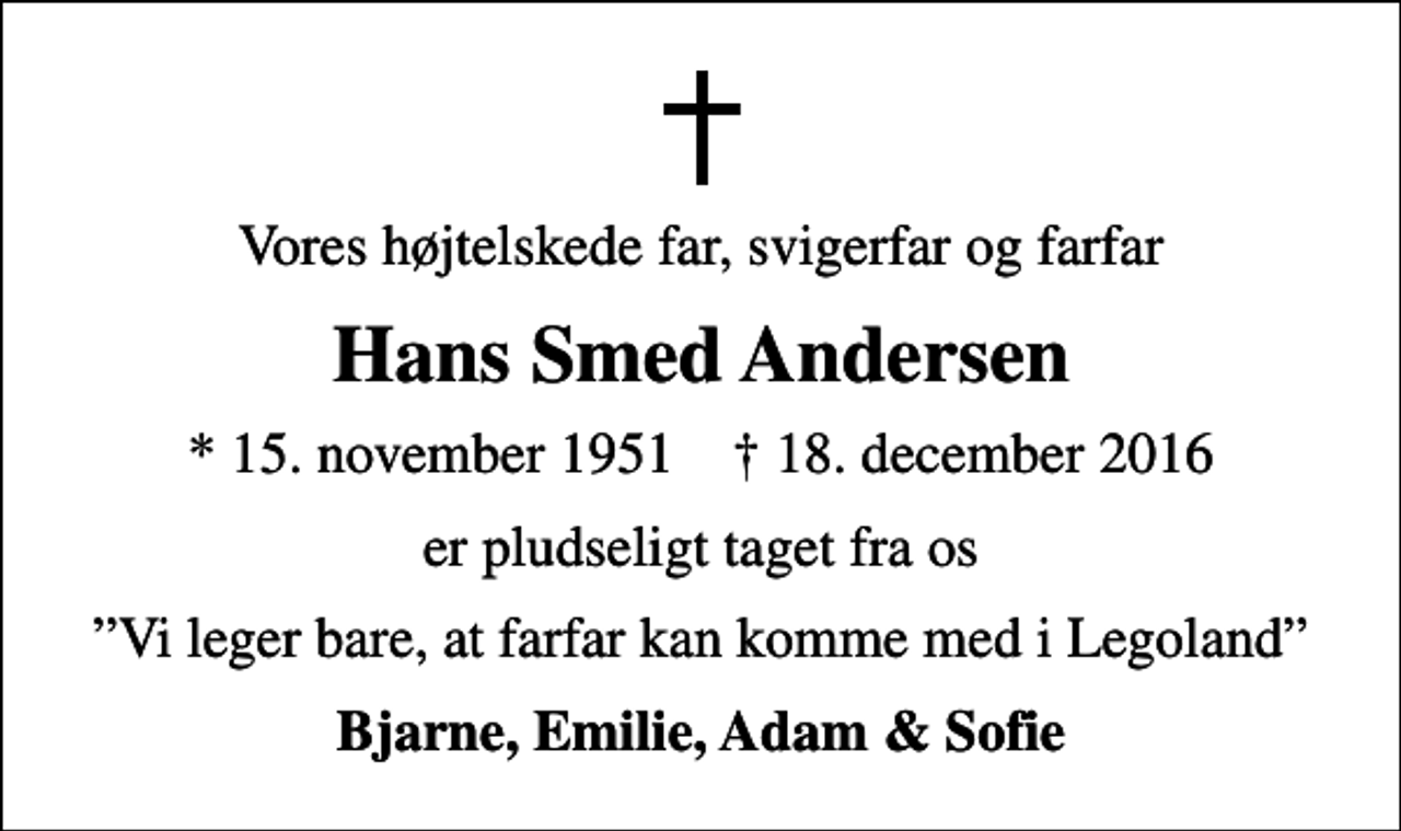 <p>Vores højtelskede far, svigerfar og farfar<br />Hans Smed Andersen<br />* 15. november 1951 ✝ 18. december 2016<br />er pludseligt taget fra os<br />Vi leger bare, at farfar kan komme med i Legoland<br />Bjarne, Emilie, Adam &amp; Sofie</p>