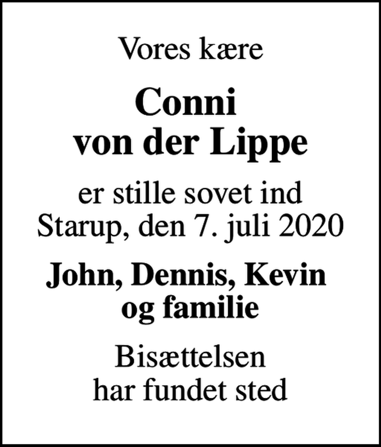 <p>Vores kære<br />Conni von der Lippe<br />er stille sovet ind Starup, den 7. juli 2020<br />John, Dennis, Kevin og familie<br />Bisættelsen har fundet sted</p>