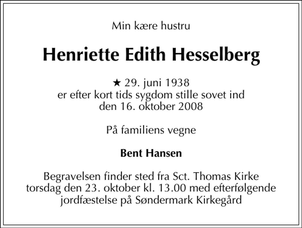 <p>Min kære hustru<br />Henriette Edith Hesselberg<br />* 29. juni 1938 er efter kort tids sygdom stille sovet ind den 16. oktober 2008<br />På familiens vegne<br />Bent Hansen<br />Begravelsen finder sted fra Sct. Thomas Kirke torsdag den 23. oktober kl. 13.00 med efterfølgende jordfæstelse på Søndermark Kirkegård</p>