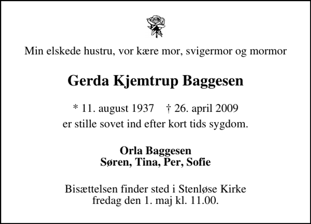 <p>Min elskede hustru, vor kære mor, svigermor og mormor<br />Gerda Kjemtrup Baggesen<br />* 11. august 1937 26. april 2009<br />er stille sovet ind efter kort tids sygdom.<br />Orla Baggesen Søren, Tina, Per, Sofie<br />Bisættelsen finder sted i Stenløse Kirke, Odense fredag den 1. maj kl. 11.00</p>