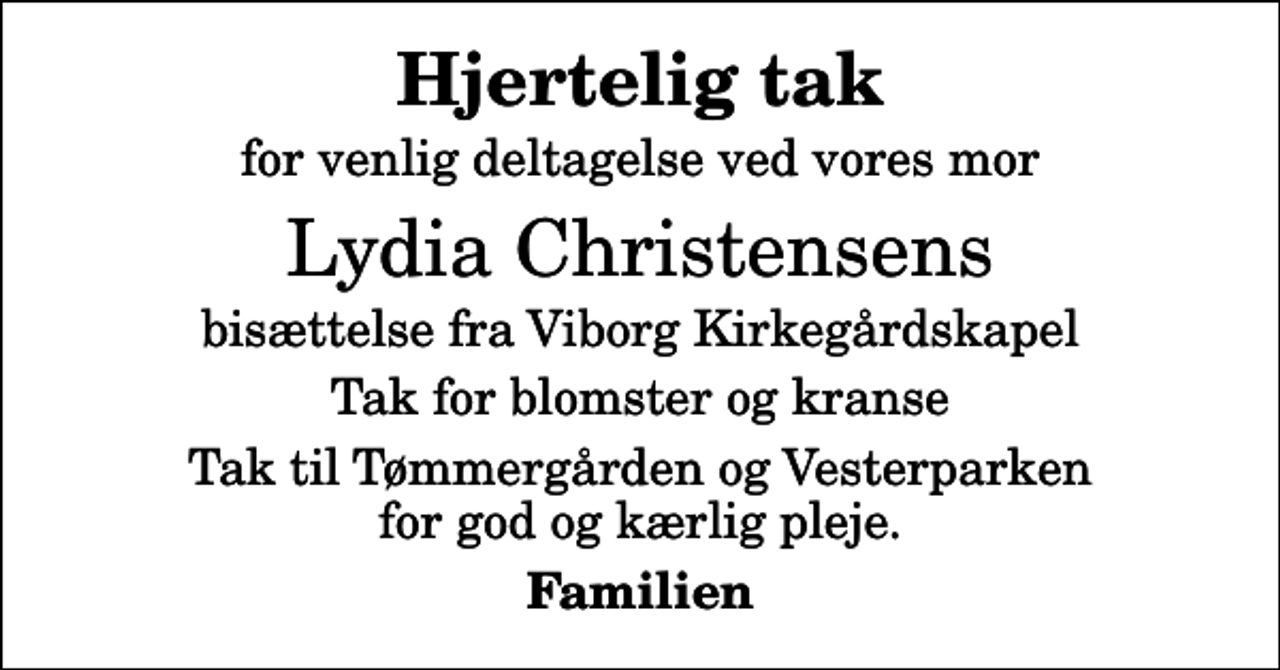 <p>Hjertelig tak<br />for venlig deltagelse ved vores mor<br />Lydia Christensens<br />bisættelse fra Viborg Kirkegårdskapel<br />Tak for blomster og kranse<br />Tak til Tømmergården og Vesterparken for god og kærlig pleje.<br />Familien</p>