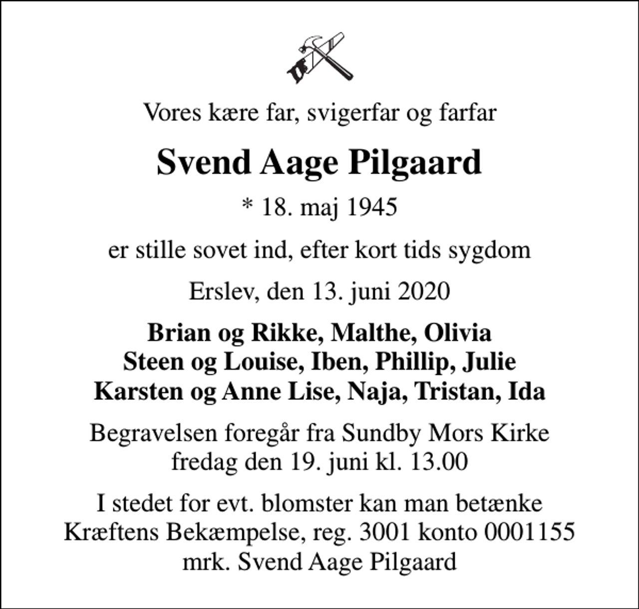 <p>Vores kære far, svigerfar og farfar<br />Svend Aage Pilgaard<br />* 18. maj 1945<br />er stille sovet ind, efter kort tids sygdom<br />Erslev, den 13. juni 2020<br />Brian og Rikke, Malthe, Olivia Steen og Louise, Iben, Phillip, Julie Karsten og Anne Lise, Naja, Tristan, Ida<br />Begravelsen foregår fra Sundby Mors Kirke fredag den 19. juni kl. 13.00<br />I stedet for evt. blomster kan man betænke<br />Kræftens Bekæmpelse reg.3001konto0001155mrk. Svend Aage<br />Pilgaard</p>