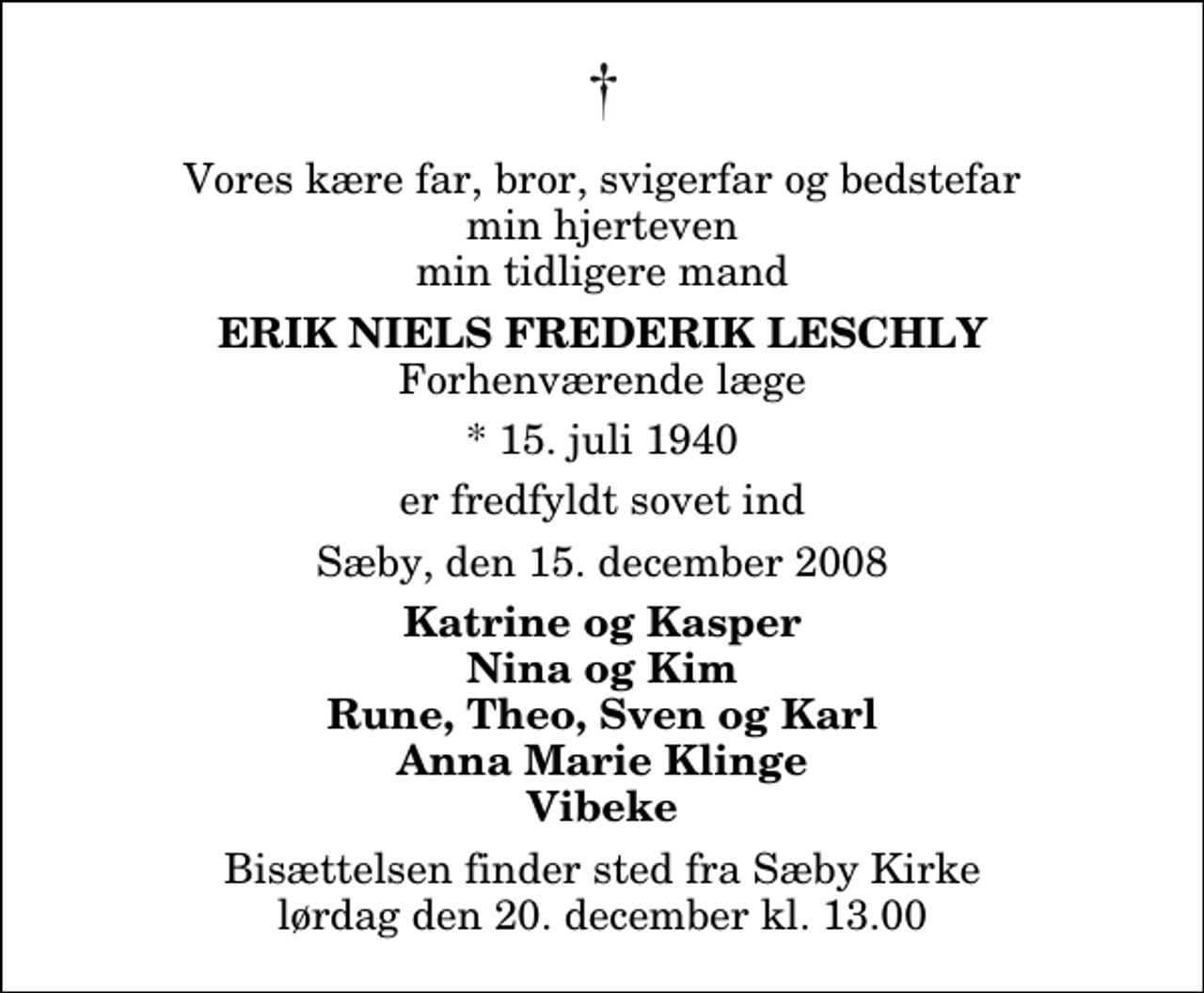 <p>Vores kære far, bror, svigerfar og bedstefar min hjerteven min tidligere mand<br />fhv. læge<br />Erik Niels Frederik Leschly<br />* 15. juli 1940 er fredfyldt sovet ind Sæby, den 15. december 2008<br />Katrine og Kasper Nina og Kim Rune, Theo, Sven og Karl Anna Marie Klinge Vibeke<br />Bisættelsen finder sted fra Sæby Kirke lørdag den 20. december kl. 13.00</p>