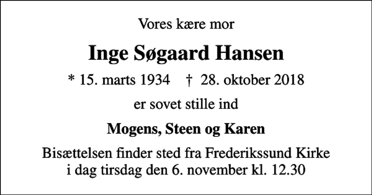<p>Vores kære mor<br />Inge Søgaard Hansen<br />* 15. marts 1934 ✝ 28. oktober 2018<br />er sovet stille ind<br />Mogens, Steen og Karen<br />Bisættelsen finder sted fra Frederikssund Kirke i dag tirsdag den 6. november kl. 12.30</p>