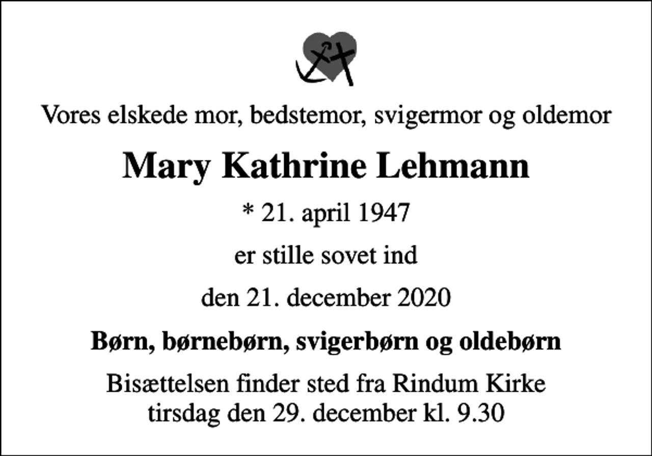 <p>Vores elskede mor, bedstemor, svigermor og oldemor<br />Mary Kathrine Lehmann<br />* 21. april 1947<br />er stille sovet ind<br />den 21. december 2020<br />Børn, børnebørn, svigerbørn og oldebørn<br />Bisættelsen finder sted fra Rindum Kirke tirsdag den 29. december kl. 9.30</p>