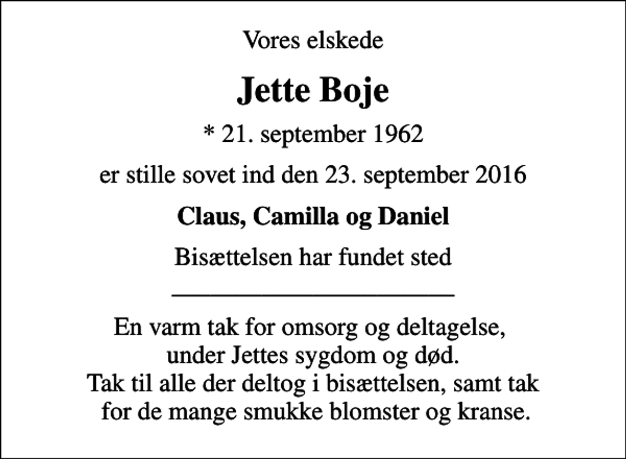 <p>Vores elskede<br />Jette Boje<br />* 21. september 1962<br />er stille sovet ind den 23. september 2016<br />Claus, Camilla og Daniel<br />Bisættelsen har fundet sted ______________________<br />En varm tak for omsorg og deltagelse, under Jettes sygdom og død. Tak til alle der deltog i bisættelsen, samt tak for de mange smukke blomster og kranse.</p>