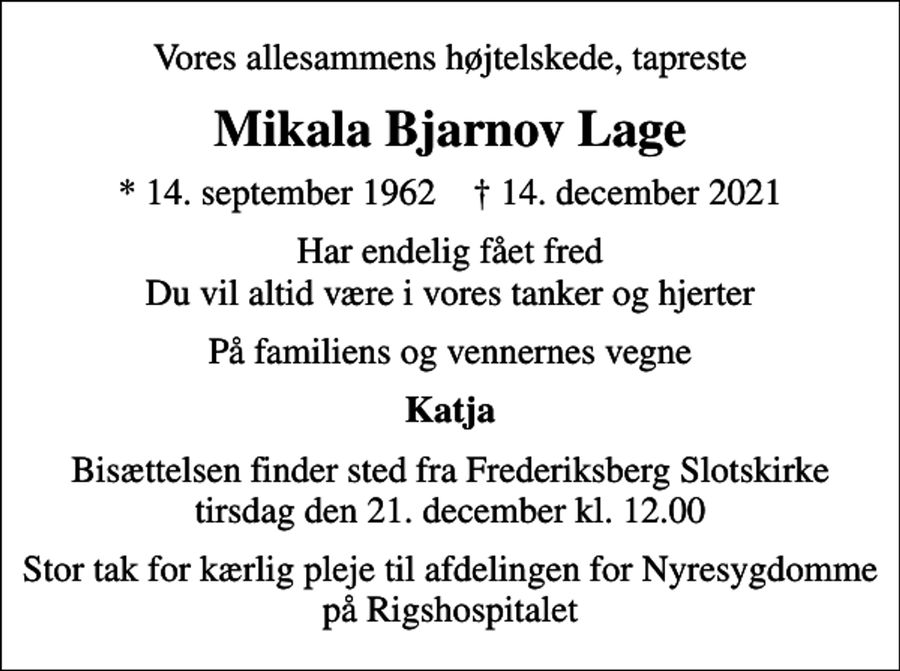 <p>Vores allesammens højtelskede, tapreste<br />Mikala Bjarnov Lage<br />* 14. september 1962 ✝ 14. december 2021<br />Har endelig fået fred Du vil altid være i vores tanker og hjerter<br />På familiens og vennernes vegne<br />Katja<br />Bisættelsen finder sted fra Frederiksberg Slotskirke tirsdag den 21. december kl. 12.00<br />Stor tak for kærlig pleje til afdelingen for Nyresygdomme på Rigshospitalet</p>