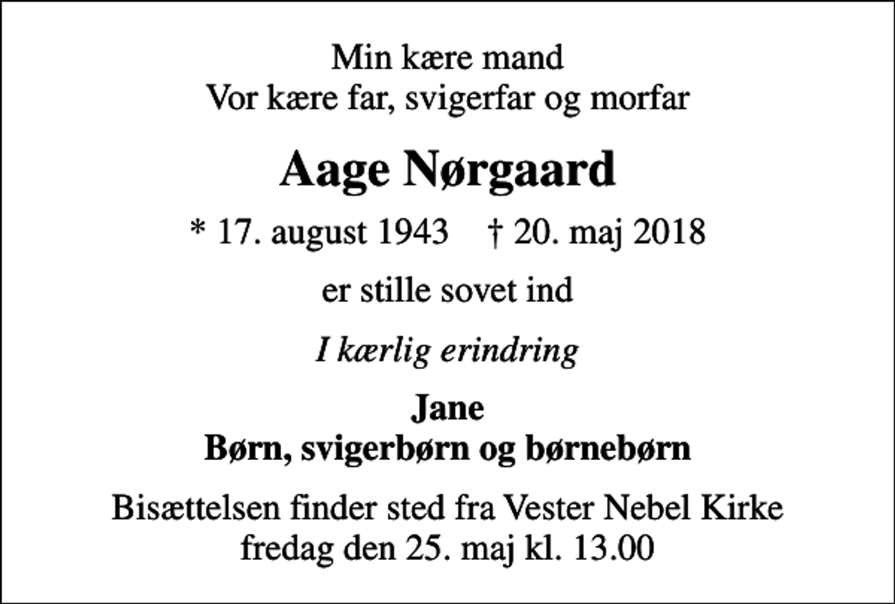 <p>Min kære mand Vor kære far, svigerfar og morfar<br />Aage Nørgaard<br />* 17. august 1943 ✝ 20. maj 2018<br />er stille sovet ind<br />I kærlig erindring<br />Jane Børn, svigerbørn og børnebørn<br />Bisættelsen finder sted fra Vester Nebel Kirke fredag den 25. maj kl. 13.00</p>
